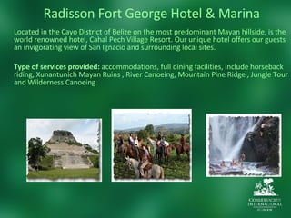 Radisson Fort George Hotel & Marina Located in the Cayo District of Belize on the most predominant Mayan hillside, is the world renowned hotel, Cahal Pech Village Resort. Our unique hotel offers our guests an invigorating view of San Ignacio and surrounding local sites. Type of services provided:  accommodations, full dining facilities, include horseback riding, Xunantunich Mayan Ruins , River Canoeing, Mountain Pine Ridge , Jungle Tour and Wilderness Canoeing 