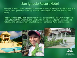 San Ignacio Resort Hotel San Ignacio Resort Hotel Nestled on a hill in the heart of San Ignacio, the property is close to town, yet surrounded by 14-acres of rainforests inthe lush Macal River Valley. Type of services provided:  accommodations, Restaurants &  bar Swimming Pools, Tennis, tours of the Green Iguana Exhibit, the medicinal and jungle trails, or bird watching and hiking . Airport Shuttle Services , Canoeing, Parks and Reserves.  