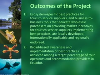 Outcomes of the Project Ecosystem-specific best practices for tourism service suppliers, and business-to-business tools that educate wholesale purchasers on providing market incentives for tourism service suppliers implementing best practices, are locally developed, internationally applicable and regionally endorsed.   Broad-based awareness and implementation of best practices is achieved among a target percentage of tour operators and accommodation providers in Ecuador.  © CI. 2006  Juan Diego Pérez (1y 2), Murray Cooper (3), Sterling Zumbrunn (4).  