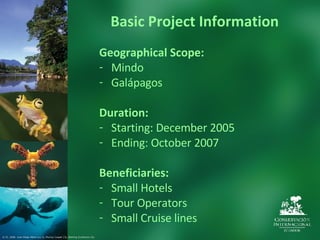 Basic Project Information Geographical Scope: Mindo Galápagos Duration: Starting: December 2005 Ending: October 2007 Beneficiaries: Small Hotels Tour Operators Small Cruise lines © CI. 2006  Juan Diego Pérez (1y 2), Murray Cooper (3), Sterling Zumbrunn (4).  