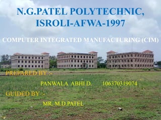 N.G.PATEL POLYTECHNIC,
        ISROLI-AFWA-1997
COMPUTER INTEGRATED MANUFACTURING (CIM)




PREPARED BY :-
          PANWALA ABHI D.   106370319074
GUIDED BY :-
.          MR. M.D.PATEL
 