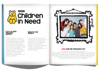 Children in Need (C.I.N) is a UK charity established in 1980 that is backed and organised by the BBC. During its lifetime £500 million has been raised for under privileged children in the UK. Despite the size and wide spread recognition of their work, in recent years they have struggled to interact with secondary schools, leading to a decrease in funds raised. This audience represents a large proportion of the potential fundraisers.  . WHAT ’S THIS  PROJECT  ABOUT? WHAT’S THE  POINT? The client wants to see children wearing spots supporting C.I.N and being proud of it. Let’s get them interested and excited about the brand so they’ll get and stay involved. They require a noticeable increase in funds raised by secondary school kids aged 11-16  in the 2011 appeal. WHO  ARE WE SPEAKING TO? Our target: the notoriously awkward teenager.  They're messy, sulky, X factor watching, Facebook addicts; but are they really as awkward as they seem? We’re speaking to kids in schools, most enjoy being there, even if  don’t they admit it. Kids get involved with their friends in all kinds of competitions. but they’re just like the rest of us and want to be taken seriously. What do nearly all kids love? Competition. 