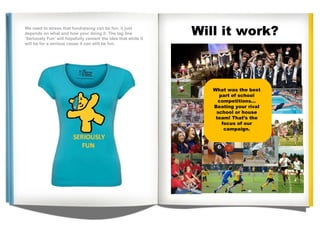 . Will it work? SERIOUSLY fun We need to stress that fundraising can be fun, it just depends on what and how your doing it. The tag line ‘Seriously Fun’ will hopefully cement the idea that while it will be for a serious cause it can still be fun. What was the best part of school competitions... Beating your rival school or house team! That’s the focus of our campaign. We need to stress that fundraising can be fun, it just depends on what and how your doing it. The tag line ‘Seriously Fun’ will hopefully cement the idea that while it will be for a serious cause it can still be fun. 