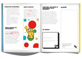 HOW WILL WE KNOW IF OUR IDEAS HAVE WORKED? A.O.B? BY WHEN? We will be able to gauge how successful the new strategy has been after the first years telethon. The overall total of money raised should have increased and most obviously, secondary schools participation and donation should have risen by a discernable margin.  A rise in fundraiser pack downloads should also be visible as well an increasing in merchandise sales.  CREATIVE STARTERS. MUST HAVE’S? WHAT MAKES US DIFFERENT? £???? £ ???? Hand In  29/12/2010 Children in Need IS a strong brand and  Pudsey  is an integral part of that. All advertising should therefore include Pudsey and his  spots  although they SHOULD  NOT   be the focus of advertising directed at this age range. Unlike a lot of competitors, we raise money  exclusively for the children on Britain . C.I.N is a  UK  charity that is proud to be helping the children of our own nation. It would appear that over recent years this message has been lost. They could be helping someone just down the road or in the next village but we need to ensure people know that. For all print adverts we can combine the cartoon aspect of Pudsey with real shots of school competitions. A mash of cartoon and reality will keep us on brand but won’t seem so childish.  Adverts could feature an animated Pudsey bear taking part in competitions with children. Most people love animations, not everyone loves a man in a Pudsey costume. Creative Brief Word Count - 932 Unlike a lot of competitors, we raise money  exclusively for the children of Britain . C.I.N is a  UK  charity that is proud to be helping the children of our own nation. It would appear that over recent years this message has been lost. They could be helping someone just down the road or in the next village but we need to ensure people know that. 