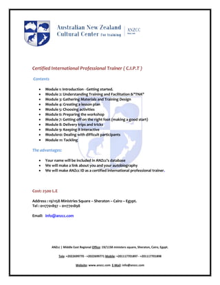 Certified International Professional Trainer ( C.I.P.T )

Contents

      Module 1: Introduction - Getting started.
      Module 2: Understanding Training and Facilitation &"TNA"
      Module 3: Gathering Materials and Training Design
      Module 4: Creating a lesson plan
      Module 5: Choosing activities
      Module 6: Preparing the workshop
      Module 7: Getting off on the right foot (making a good start)
      Module 8: Delivery trips and tricks
      Module 9: Keeping it interactive
      Module10: Dealing with difficult participants
      Module 11: Tackling

The advantages:

      Your name will be included in ANZcc's database
      We will make a link about you and your autobiography
      We will make ANZcc ID as a certified international professional trainer.




Cost: 2500 L.E

Address : 19/1158 Ministries Square – Sheraton – Cairo – Egypt.
Tel : 0117701897 – 0117701898

Email: info@anzcc.com




           ANZcc | Middle East Regional Office: 19/1158 ministers square, Sheraton, Cairo, Egypt.

                 Tele: +2022699770 - +2022699771 Mobile: +201117701897 - +201117701898

                            Website: www.anzcc.com E-Mail: info@anzcc.com
 