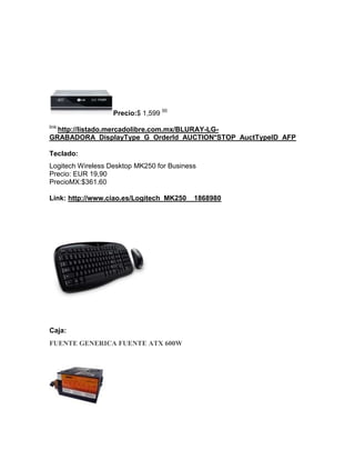 Precio:$ 1,599 00
link:
  http://listado.mercadolibre.com.mx/BLURAY-LG-
GRABADORA_DisplayType_G_OrderId_AUCTION*STOP_AuctTypeID_AFP

Teclado:
Logitech Wireless Desktop MK250 for Business
Precio: EUR 19,90
PrecioMX:$361.60

Link: http://www.ciao.es/Logitech_MK250__1868980




Caja:
FUENTE GENERICA FUENTE ATX 600W
 
