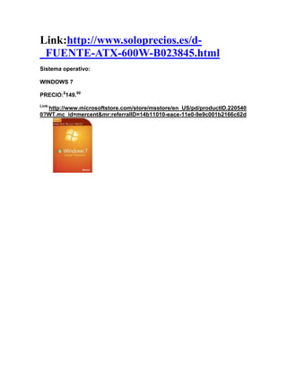 Link:http://www.soloprecios.es/d-
_FUENTE-ATX-600W-B023845.html
Sistema operativo:

WINDOWS 7

PRECIO:$149.99
Link:
  http://www.microsoftstore.com/store/msstore/en_US/pd/productID.220540
0?WT.mc_id=mercent&mr:referralID=14b11010-eace-11e0-9e9c001b2166c62d
 