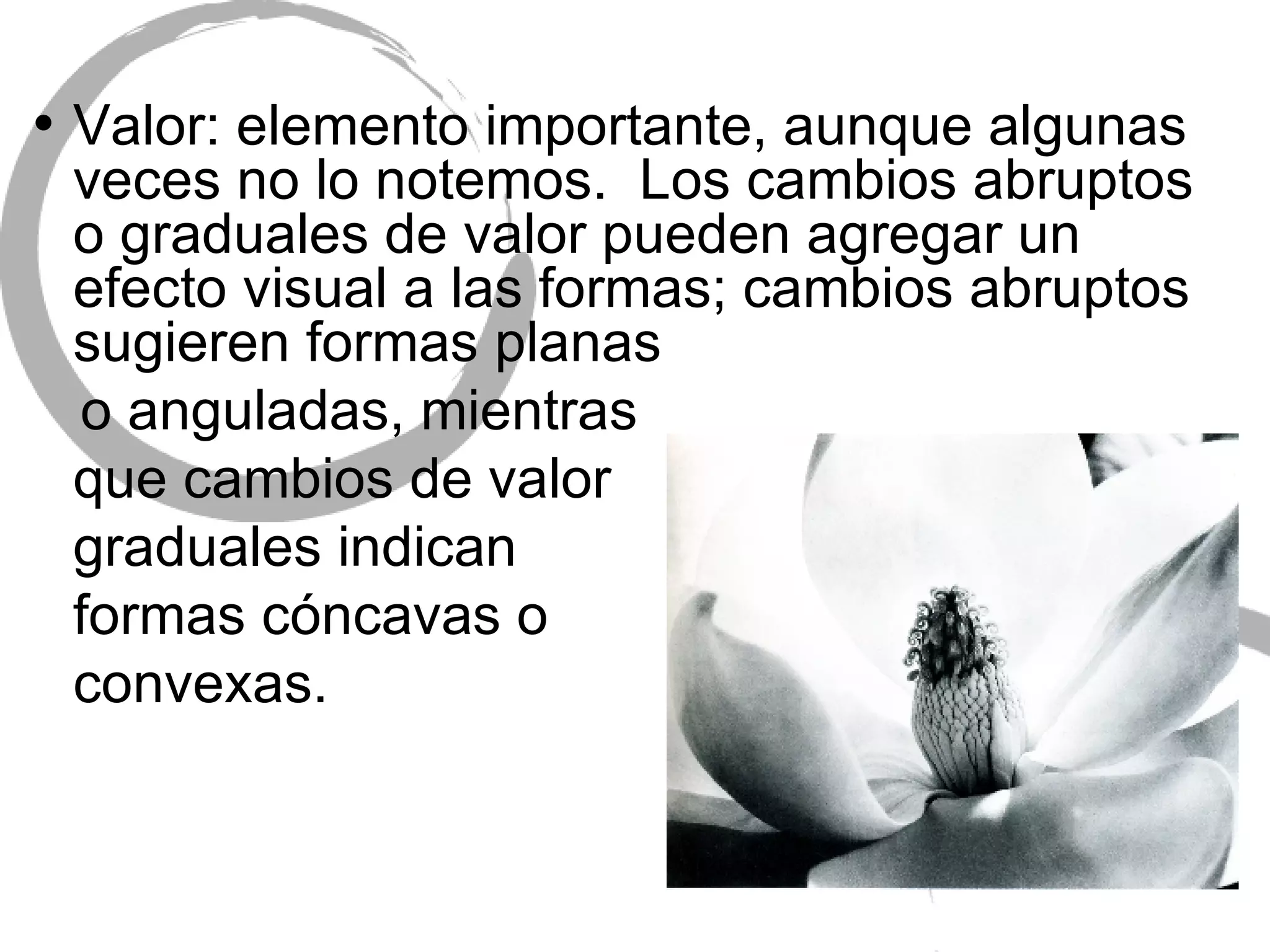 Valor: elemento importante, aunque algunas veces no lo notemos.  Los cambios abruptos o graduales de valor pueden agregar un efecto visual a las formas; cambios abruptos sugieren formas planas  o anguladas, mientras  que cambios de valor  graduales indican  formas c óncavas o convexas. 