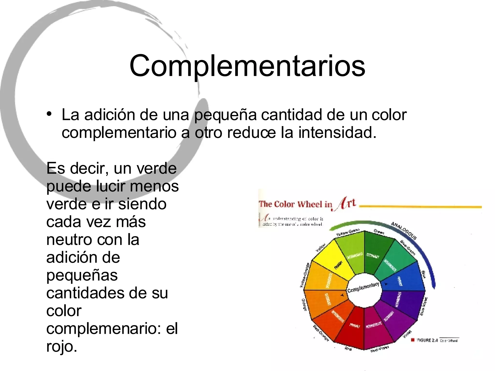 Complementarios La adici ón de una pequeña cantidad de un color complementario a otro reduce la intensidad. Es decir, un verde puede lucir menos verde e ir siendo cada vez m ás neutro con la adición de pequeñas cantidades de su color complemenario: el rojo. 