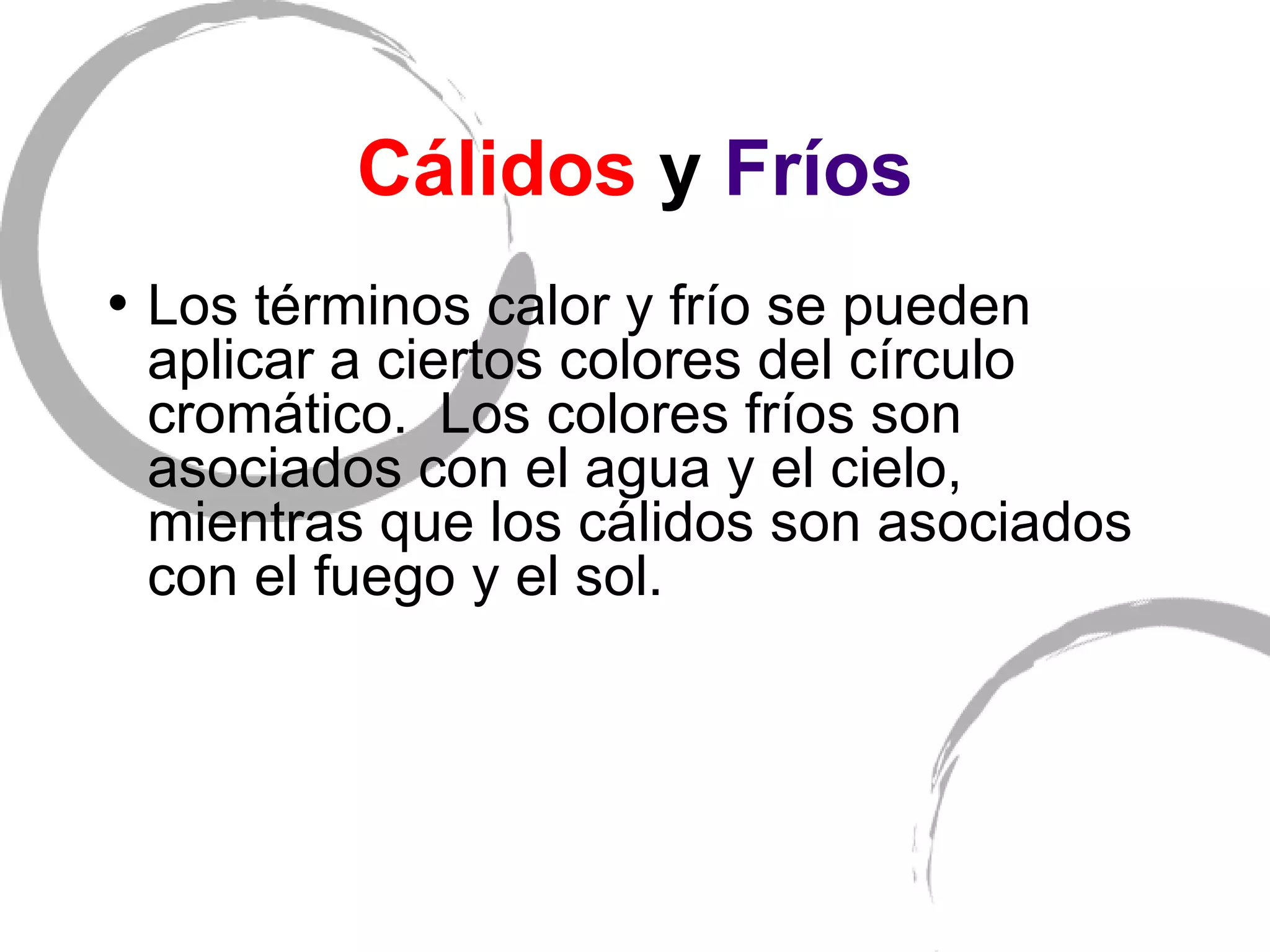 C álidos  y  Fríos Los t érminos calor y frío se pueden aplicar a ciertos colores del círculo cromático.  Los colores fríos son asociados con el agua y el cielo, mientras que los cálidos son asociados con el fuego y el sol. 