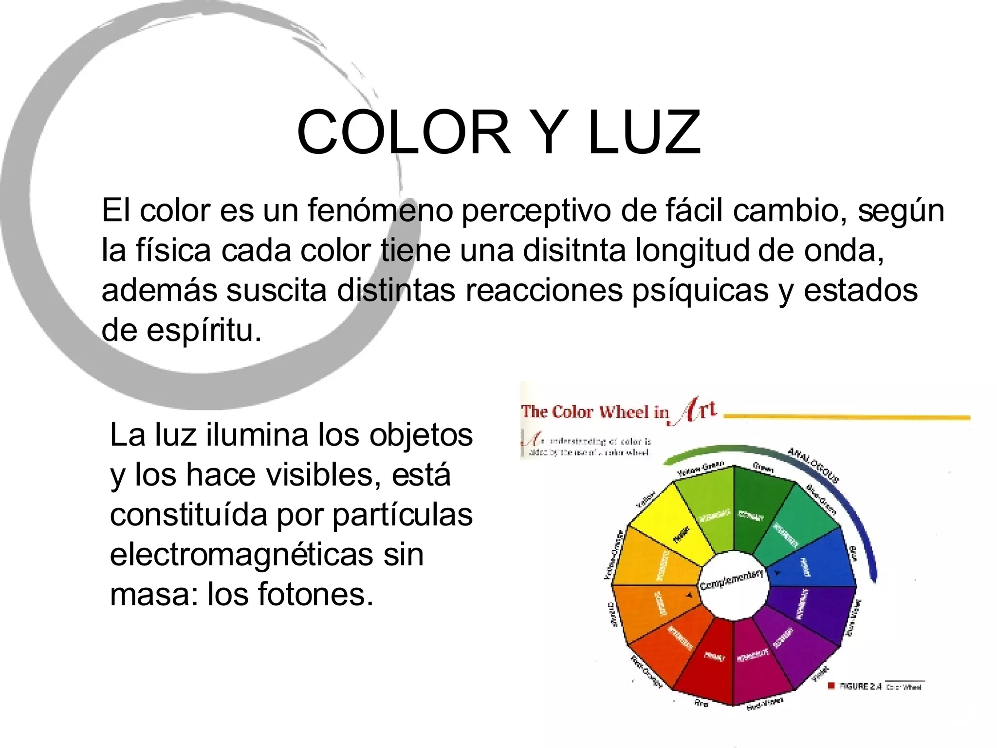 COLOR Y LUZ El color es un fen ómeno perceptivo de fácil cambio, según la física cada color tiene una disitnta longitud de onda, además suscita distintas reacciones psíquicas y estados de espíritu. La luz ilumina los objetos y los hace visibles, est á constituída por partículas electromagnéticas sin masa: los fotones. 