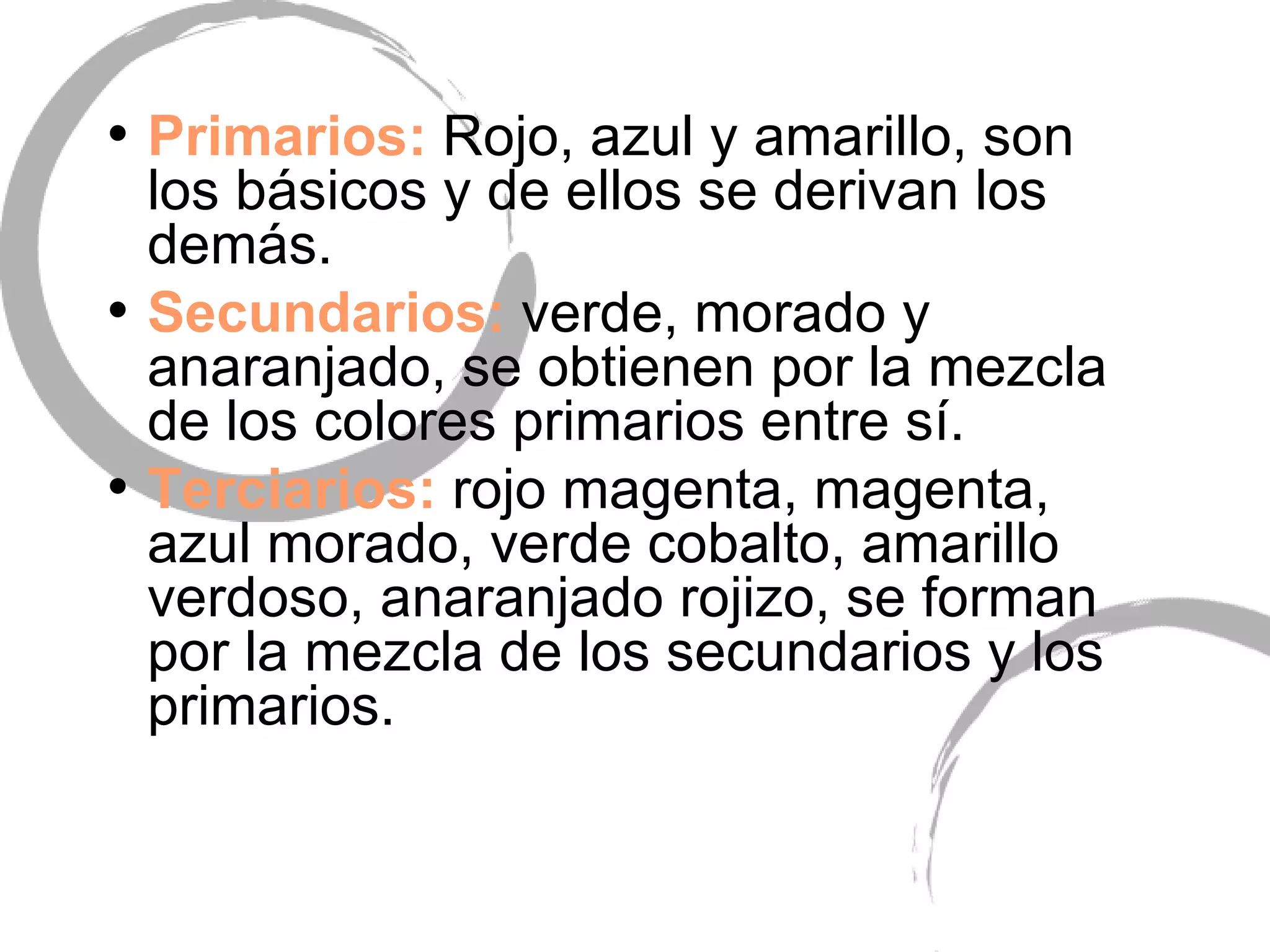 Primarios:  Rojo, azul y amarillo, son los b ásicos y de ellos se derivan los demás. Secundarios:  verde, morado y anaranjado, se obtienen por la mezcla de los colores primarios entre sí. Terciarios:  rojo magenta, magenta, azul morado, verde cobalto, amarillo verdoso, anaranjado rojizo, se forman por la mezcla de los secundarios y los primarios. 