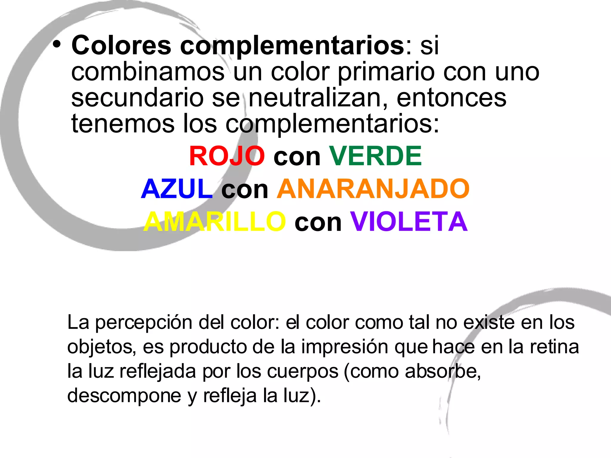 Colores complementarios : si combinamos un color primario con uno secundario se neutralizan, entonces tenemos los complementarios: ROJO  con  VERDE AZUL  con  ANARANJADO AMARILLO  con  VIOLETA La percepci ón del color: el color como tal no existe en los objetos, es producto de la impresión que hace en la retina la luz reflejada por los cuerpos (como absorbe, descompone y refleja la luz). 