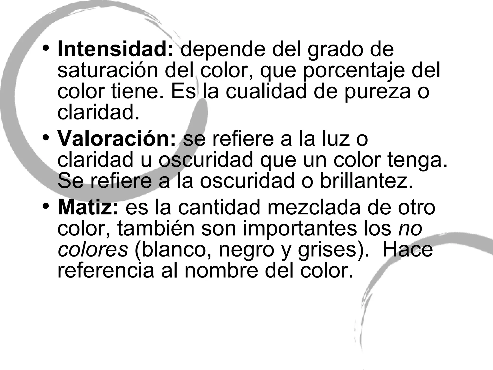 Intensidad:  depende del grado de saturaci ón del color, que porcentaje del color tiene. Es la cualidad de pureza o claridad. Valoración:  se refiere a la luz o claridad u oscuridad que un color tenga. Se refiere a la oscuridad o brillantez. Matiz:  es la cantidad mezclada de otro color, también son importantes los  no colores  (blanco, negro y grises).  Hace referencia al nombre del color. 