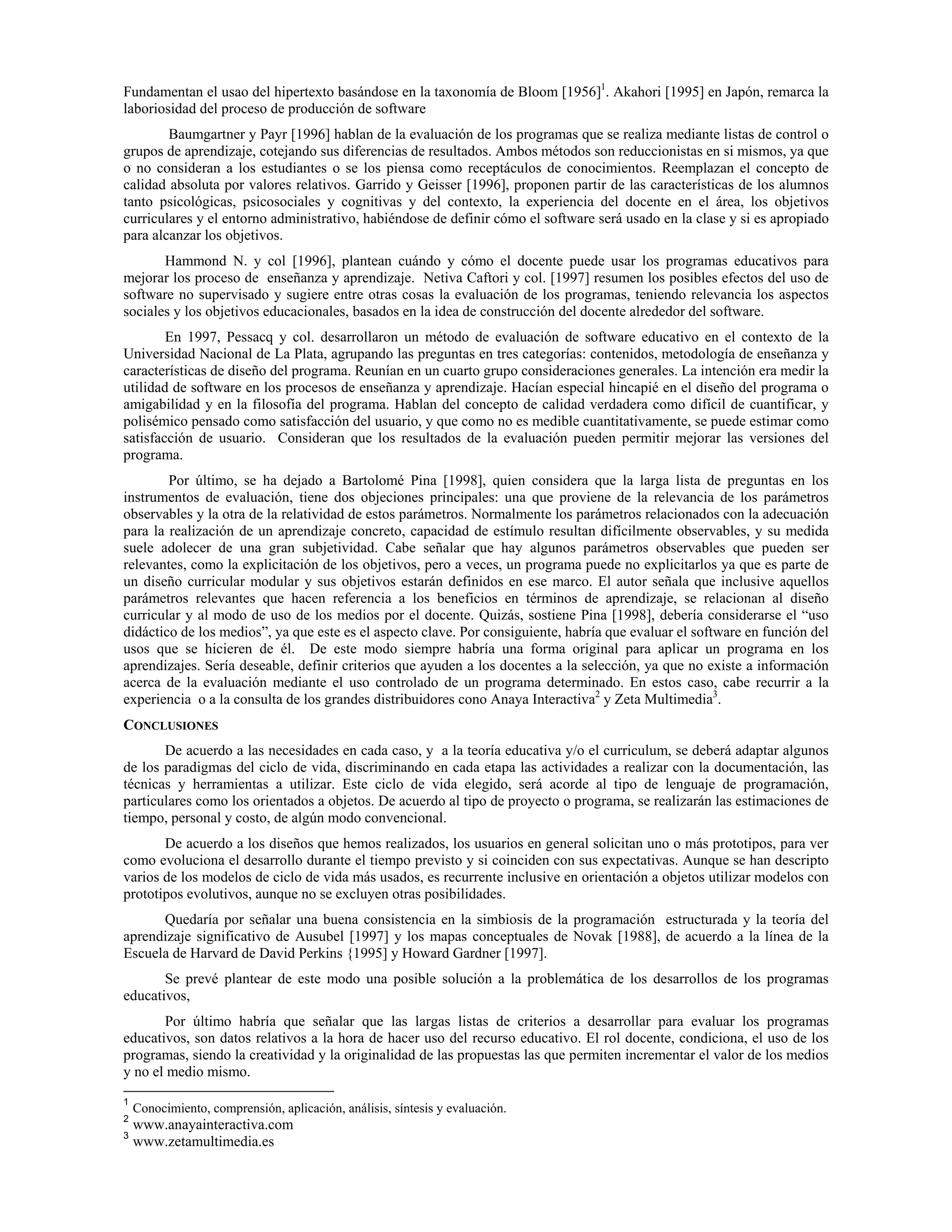 Fundamentan el usao del hipertexto basándose en la taxonomía de Bloom [1956]1
. Akahori [1995] en Japón, remarca la
laboriosidad del proceso de producción de software
Baumgartner y Payr [1996] hablan de la evaluación de los programas que se realiza mediante listas de control o
grupos de aprendizaje, cotejando sus diferencias de resultados. Ambos métodos son reduccionistas en si mismos, ya que
o no consideran a los estudiantes o se los piensa como receptáculos de conocimientos. Reemplazan el concepto de
calidad absoluta por valores relativos. Garrido y Geisser [1996], proponen partir de las características de los alumnos
tanto psicológicas, psicosociales y cognitivas y del contexto, la experiencia del docente en el área, los objetivos
curriculares y el entorno administrativo, habiéndose de definir cómo el software será usado en la clase y si es apropiado
para alcanzar los objetivos.
Hammond N. y col [1996], plantean cuándo y cómo el docente puede usar los programas educativos para
mejorar los proceso de enseñanza y aprendizaje. Netiva Caftori y col. [1997] resumen los posibles efectos del uso de
software no supervisado y sugiere entre otras cosas la evaluación de los programas, teniendo relevancia los aspectos
sociales y los objetivos educacionales, basados en la idea de construcción del docente alrededor del software.
En 1997, Pessacq y col. desarrollaron un método de evaluación de software educativo en el contexto de la
Universidad Nacional de La Plata, agrupando las preguntas en tres categorías: contenidos, metodología de enseñanza y
características de diseño del programa. Reunían en un cuarto grupo consideraciones generales. La intención era medir la
utilidad de software en los procesos de enseñanza y aprendizaje. Hacían especial hincapié en el diseño del programa o
amigabilidad y en la filosofía del programa. Hablan del concepto de calidad verdadera como difícil de cuantificar, y
polisémico pensado como satisfacción del usuario, y que como no es medible cuantitativamente, se puede estimar como
satisfacción de usuario. Consideran que los resultados de la evaluación pueden permitir mejorar las versiones del
programa.
Por último, se ha dejado a Bartolomé Pina [1998], quien considera que la larga lista de preguntas en los
instrumentos de evaluación, tiene dos objeciones principales: una que proviene de la relevancia de los parámetros
observables y la otra de la relatividad de estos parámetros. Normalmente los parámetros relacionados con la adecuación
para la realización de un aprendizaje concreto, capacidad de estímulo resultan difícilmente observables, y su medida
suele adolecer de una gran subjetividad. Cabe señalar que hay algunos parámetros observables que pueden ser
relevantes, como la explicitación de los objetivos, pero a veces, un programa puede no explicitarlos ya que es parte de
un diseño curricular modular y sus objetivos estarán definidos en ese marco. El autor señala que inclusive aquellos
parámetros relevantes que hacen referencia a los beneficios en términos de aprendizaje, se relacionan al diseño
curricular y al modo de uso de los medios por el docente. Quizás, sostiene Pina [1998], debería considerarse el “uso
didáctico de los medios”, ya que este es el aspecto clave. Por consiguiente, habría que evaluar el software en función del
usos que se hicieren de él. De este modo siempre habría una forma original para aplicar un programa en los
aprendizajes. Sería deseable, definir criterios que ayuden a los docentes a la selección, ya que no existe a información
acerca de la evaluación mediante el uso controlado de un programa determinado. En estos caso, cabe recurrir a la
experiencia o a la consulta de los grandes distribuidores cono Anaya Interactiva2
y Zeta Multimedia3
.
CONCLUSIONES
De acuerdo a las necesidades en cada caso, y a la teoría educativa y/o el curriculum, se deberá adaptar algunos
de los paradigmas del ciclo de vida, discriminando en cada etapa las actividades a realizar con la documentación, las
técnicas y herramientas a utilizar. Este ciclo de vida elegido, será acorde al tipo de lenguaje de programación,
particulares como los orientados a objetos. De acuerdo al tipo de proyecto o programa, se realizarán las estimaciones de
tiempo, personal y costo, de algún modo convencional.
De acuerdo a los diseños que hemos realizados, los usuarios en general solicitan uno o más prototipos, para ver
como evoluciona el desarrollo durante el tiempo previsto y si coinciden con sus expectativas. Aunque se han descripto
varios de los modelos de ciclo de vida más usados, es recurrente inclusive en orientación a objetos utilizar modelos con
prototipos evolutivos, aunque no se excluyen otras posibilidades.
Quedaría por señalar una buena consistencia en la simbiosis de la programación estructurada y la teoría del
aprendizaje significativo de Ausubel [1997] y los mapas conceptuales de Novak [1988], de acuerdo a la línea de la
Escuela de Harvard de David Perkins {1995] y Howard Gardner [1997].
Se prevé plantear de este modo una posible solución a la problemática de los desarrollos de los programas
educativos,
Por último habría que señalar que las largas listas de criterios a desarrollar para evaluar los programas
educativos, son datos relativos a la hora de hacer uso del recurso educativo. El rol docente, condiciona, el uso de los
programas, siendo la creatividad y la originalidad de las propuestas las que permiten incrementar el valor de los medios
y no el medio mismo.
1
Conocimiento, comprensión, aplicación, análisis, síntesis y evaluación.
2
www.anayainteractiva.com
3
www.zetamultimedia.es
 