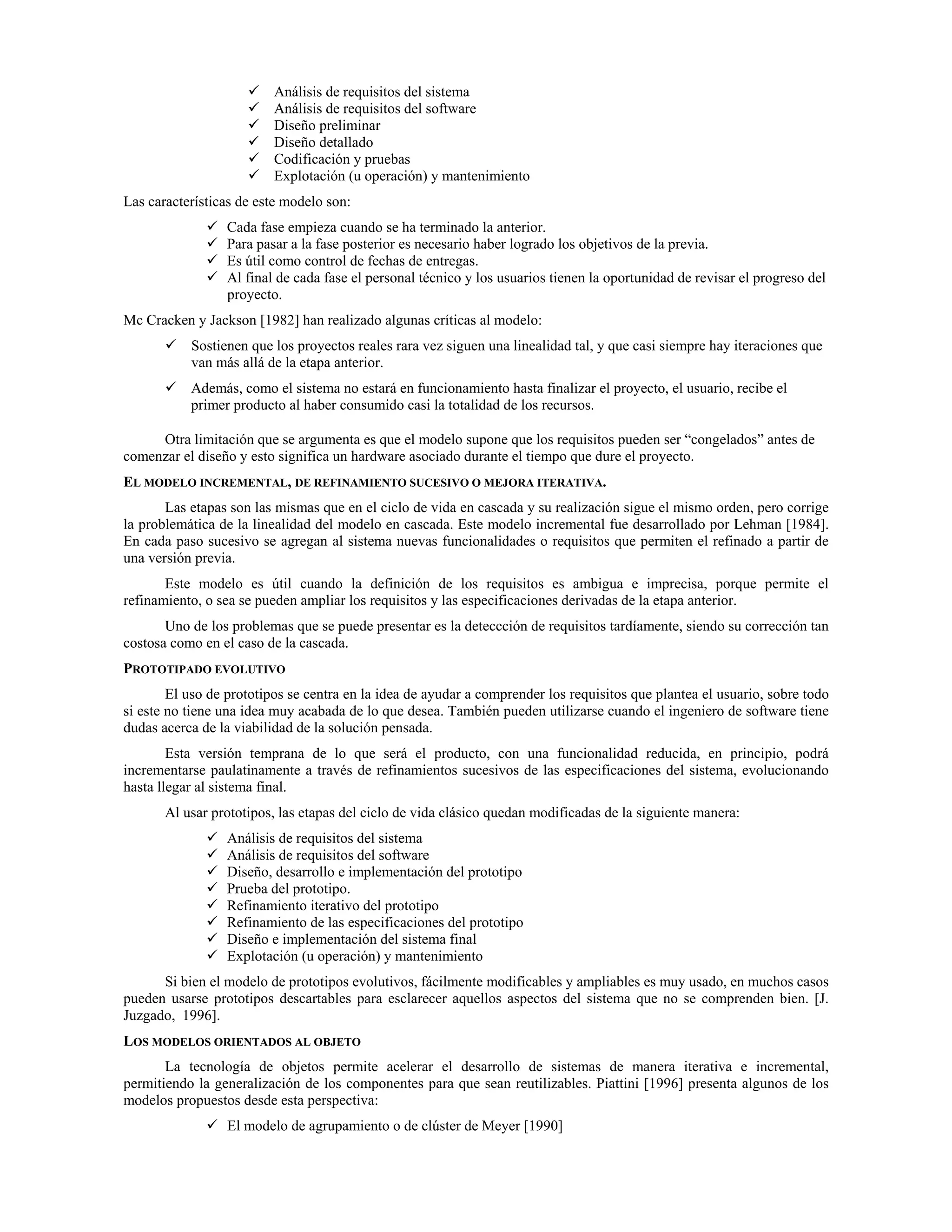 Análisis de requisitos del sistema
Análisis de requisitos del software
Diseño preliminar
Diseño detallado
Codificación y pruebas
Explotación (u operación) y mantenimiento
Las características de este modelo son:
Cada fase empieza cuando se ha terminado la anterior.
Para pasar a la fase posterior es necesario haber logrado los objetivos de la previa.
Es útil como control de fechas de entregas.
Al final de cada fase el personal técnico y los usuarios tienen la oportunidad de revisar el progreso del
proyecto.
Mc Cracken y Jackson [1982] han realizado algunas críticas al modelo:
Sostienen que los proyectos reales rara vez siguen una linealidad tal, y que casi siempre hay iteraciones que
van más allá de la etapa anterior.
Además, como el sistema no estará en funcionamiento hasta finalizar el proyecto, el usuario, recibe el
primer producto al haber consumido casi la totalidad de los recursos.
Otra limitación que se argumenta es que el modelo supone que los requisitos pueden ser “congelados” antes de
comenzar el diseño y esto significa un hardware asociado durante el tiempo que dure el proyecto.
EL MODELO INCREMENTAL, DE REFINAMIENTO SUCESIVO O MEJORA ITERATIVA.
Las etapas son las mismas que en el ciclo de vida en cascada y su realización sigue el mismo orden, pero corrige
la problemática de la linealidad del modelo en cascada. Este modelo incremental fue desarrollado por Lehman [1984].
En cada paso sucesivo se agregan al sistema nuevas funcionalidades o requisitos que permiten el refinado a partir de
una versión previa.
Este modelo es útil cuando la definición de los requisitos es ambigua e imprecisa, porque permite el
refinamiento, o sea se pueden ampliar los requisitos y las especificaciones derivadas de la etapa anterior.
Uno de los problemas que se puede presentar es la deteccción de requisitos tardíamente, siendo su corrección tan
costosa como en el caso de la cascada.
PROTOTIPADO EVOLUTIVO
El uso de prototipos se centra en la idea de ayudar a comprender los requisitos que plantea el usuario, sobre todo
si este no tiene una idea muy acabada de lo que desea. También pueden utilizarse cuando el ingeniero de software tiene
dudas acerca de la viabilidad de la solución pensada.
Esta versión temprana de lo que será el producto, con una funcionalidad reducida, en principio, podrá
incrementarse paulatinamente a través de refinamientos sucesivos de las especificaciones del sistema, evolucionando
hasta llegar al sistema final.
Al usar prototipos, las etapas del ciclo de vida clásico quedan modificadas de la siguiente manera:
Análisis de requisitos del sistema
Análisis de requisitos del software
Diseño, desarrollo e implementación del prototipo
Prueba del prototipo.
Refinamiento iterativo del prototipo
Refinamiento de las especificaciones del prototipo
Diseño e implementación del sistema final
Explotación (u operación) y mantenimiento
Si bien el modelo de prototipos evolutivos, fácilmente modificables y ampliables es muy usado, en muchos casos
pueden usarse prototipos descartables para esclarecer aquellos aspectos del sistema que no se comprenden bien. [J.
Juzgado, 1996].
LOS MODELOS ORIENTADOS AL OBJETO
La tecnología de objetos permite acelerar el desarrollo de sistemas de manera iterativa e incremental,
permitiendo la generalización de los componentes para que sean reutilizables. Piattini [1996] presenta algunos de los
modelos propuestos desde esta perspectiva:
El modelo de agrupamiento o de clúster de Meyer [1990]
 