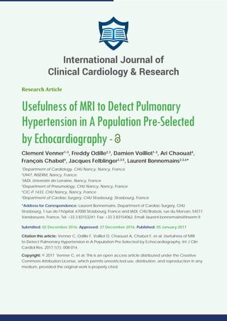Research Article
UsefulnessofMRItoDetectPulmonary
HypertensioninAPopulationPre-Selected
byEchocardiography-
Clement Venner1-3
, Freddy Odille2,3
, Damien Voilliot1-3
, Ari Chaouat4
,
François Chabot4
, Jacques Felblinger2,3,5
, Laurent Bonnemains2,3,6
*
1
Department of Cardiology, CHU Nancy, Nancy, France
2
U947, INSERM, Nancy, France
3
IADI, Université de Lorraine, Nancy, France
4
Department of Pneumology, CHU Nancy, Nancy, France
5
CIC-IT 1433, CHU Nancy, Nancy, France
6
Department of Cardiac Surgery, CHU Strasbourg, Strasbourg, France
*Address for Correspondence: Laurent Bonnemains, Department of Cardiac Surgery, CHU
Strasbourg, 1 rue de l’hôpital, 67000 Strasbourg, France and IADI, CHU Brabois, rue du Morvan, 54511
Vandoeuvre, France, Tel: +33 3 83153241; Fax: +33 3 83154062, Email: laurent.bonnemains@inserm.fr
Submitted: 02 December 2016; Approved: 27 December 2016; Published: 05 January 2017
Citation this article: Venner C, Odille F, Voilliot D, Chaouat A, Chabot F, et al. Usefulness of MRI
to Detect Pulmonary Hypertension in A Population Pre-Selected by Echocardiography. Int J Clin
Cardiol Res. 2017;1(1): 008-014.
Copyright: © 2017 Venner C, et al. This is an open access article distributed under the Creative
Commons Attribution License, which permits unrestricted use, distribution, and reproduction in any
medium, provided the original work is properly cited.
International Journal of
Clinical Cardiology & Research
 