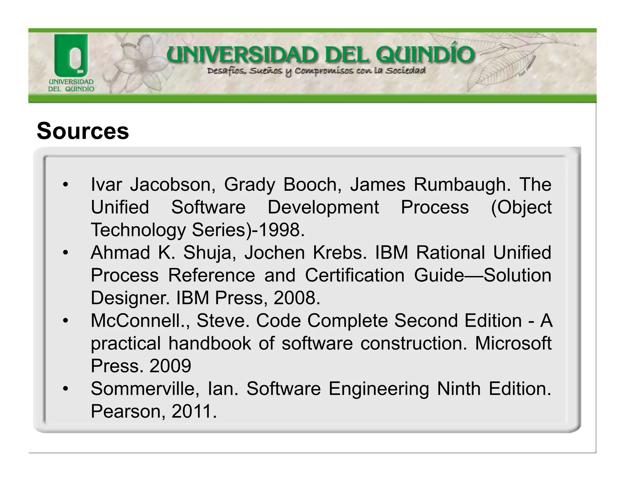 Sources 
•IvarJacobson,GradyBooch,JamesRumbaugh.TheUnifiedSoftwareDevelopmentProcess(ObjectTechnologySeries)-1998. 
•AhmadK.Shuja,JochenKrebs.IBMRationalUnifiedProcessReferenceandCertificationGuide—SolutionDesigner.IBMPress,2008. 
•McConnell.,Steve.CodeCompleteSecondEdition-Apracticalhandbookofsoftwareconstruction.MicrosoftPress.2009 
•Sommerville,Ian.SoftwareEngineeringNinthEdition. Pearson,2011.  