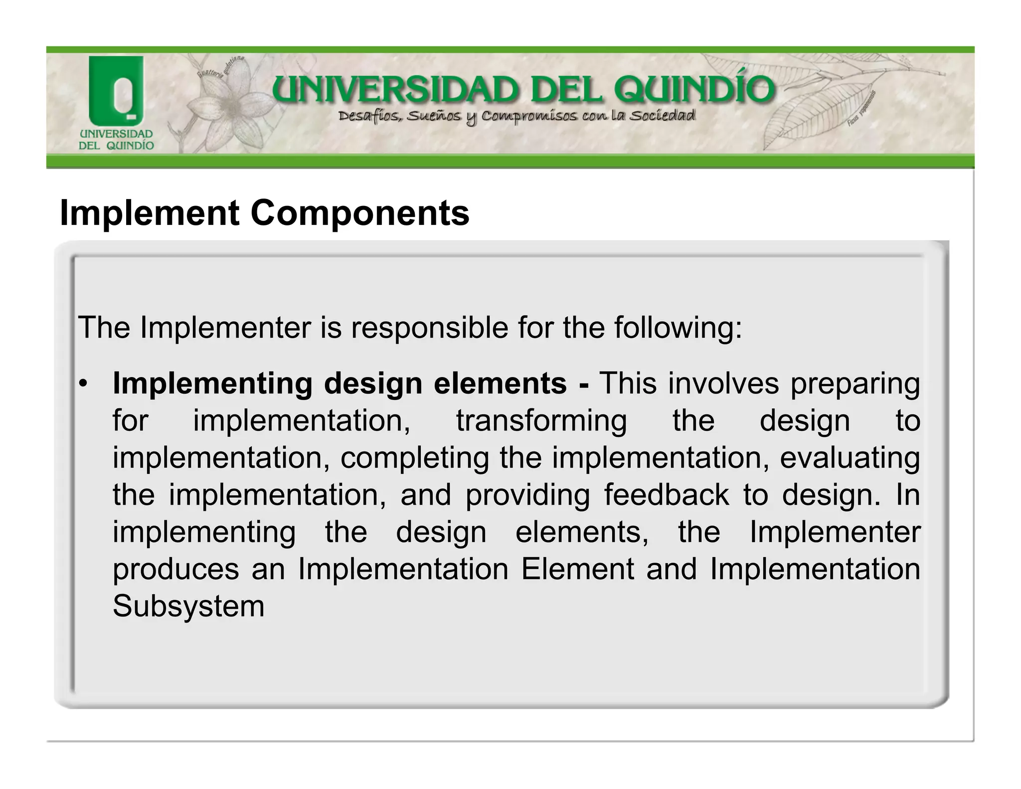 •Implementdesignelements—TheImplementerimplementstheelementsinthedesignmodel;thatis,hewritessourcecode, adaptsexistingsourcecode,compiles,andlinksandperformsunittests.Ifhediscoversdefectsinthedesign,hesubmitsreworkfeedbackonthedesign. 
•Fixcodedefects—TheImplementeralsofixescodedefectsidentifiedduringtheunittestsandperformsfurtherunittestingtoensurethatnonewdefectshaveemergedandthatthechangeisverified. 
•Evaluatequality—Finally,theImplementerreviewsthecodetoevaluatequalityandcompliancewiththeProgrammingGuidelines. 
ImplementationModelconsiderate!!  
