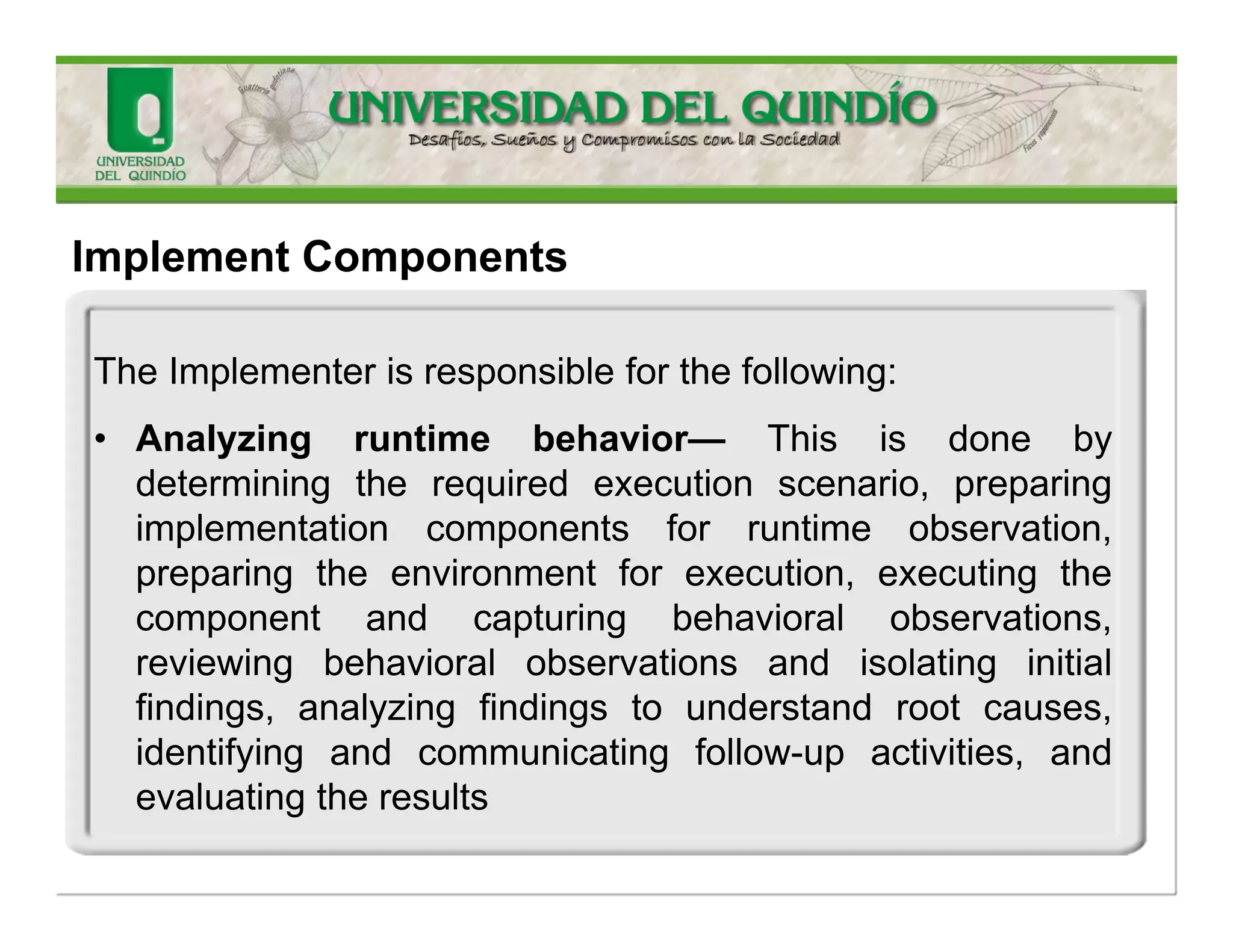 TheImplementerisresponsibleforthefollowing: 
•Implementingdesignelements-Thisinvolvespreparingforimplementation,transformingthedesigntoimplementation,completingtheimplementation,evaluatingtheimplementation,andprovidingfeedbacktodesign.Inimplementingthedesignelements,theImplementerproducesanImplementationElementandImplementationSubsystem 
ImplementComponents  