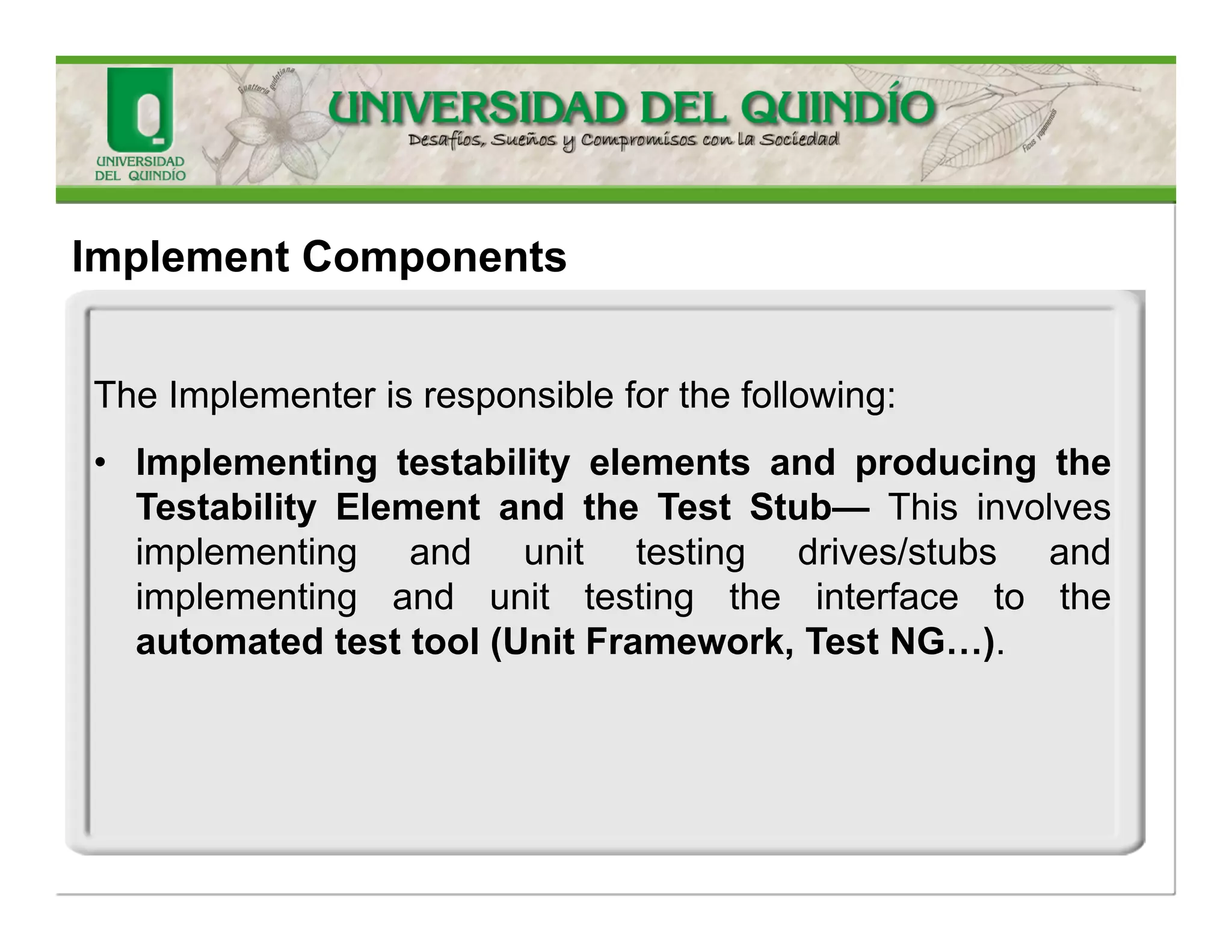 TheImplementerisresponsibleforthefollowing: 
•Analyzingruntimebehavior—Thisisdonebydeterminingtherequiredexecutionscenario,preparingimplementationcomponentsforruntimeobservation, preparingtheenvironmentforexecution,executingthecomponentandcapturingbehavioralobservations, reviewingbehavioralobservationsandisolatinginitialfindings,analyzingfindingstounderstandrootcauses, identifyingandcommunicatingfollow-upactivities,andevaluatingtheresults 
ImplementComponents  