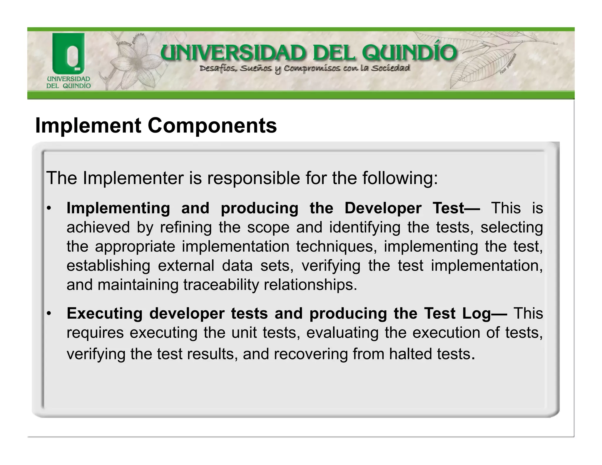 TheImplementerisresponsibleforthefollowing: 
•ImplementingtestabilityelementsandproducingtheTestabilityElementandtheTestStub—Thisinvolvesimplementingandunittestingdrives/stubsandimplementingandunittestingtheinterfacetotheautomatedtesttool(UnitFramework,TestNG…). 
ImplementComponents  