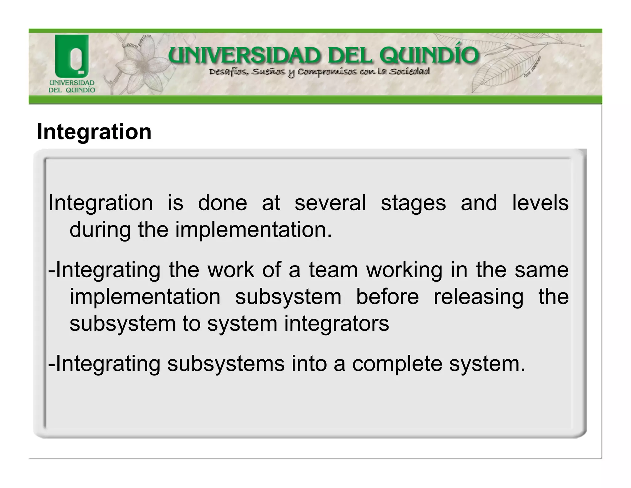 Integration 
Largesoftwaresystemsrequiremultiplesoftwarecomponents,someofftheshelfandotherscustomdeveloped,tobeintegratedintoawholesystem.Thisisaspecializedsoftwaredevelopmentactivitythatcombinesseparatesoftwarecomponentstoproduceasoftwaresystem. 
ImportantConcepts  
