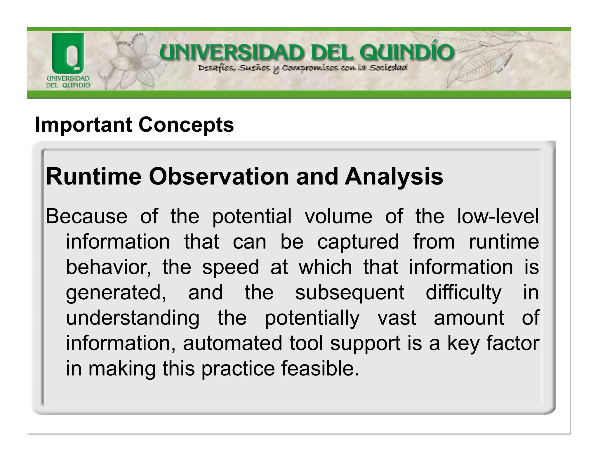 ImportantConcepts 
RuntimeObservationand Analysis 
Thisconceptencompassestheobservationofthesoftwareduringruntimeexecutionandanalysisofthecapturedannotationswherepathsaretracedthroughsoftwarecomponentsandthenaggregatedtounderstandglobalsystembehaviorviastatisticalinference.  