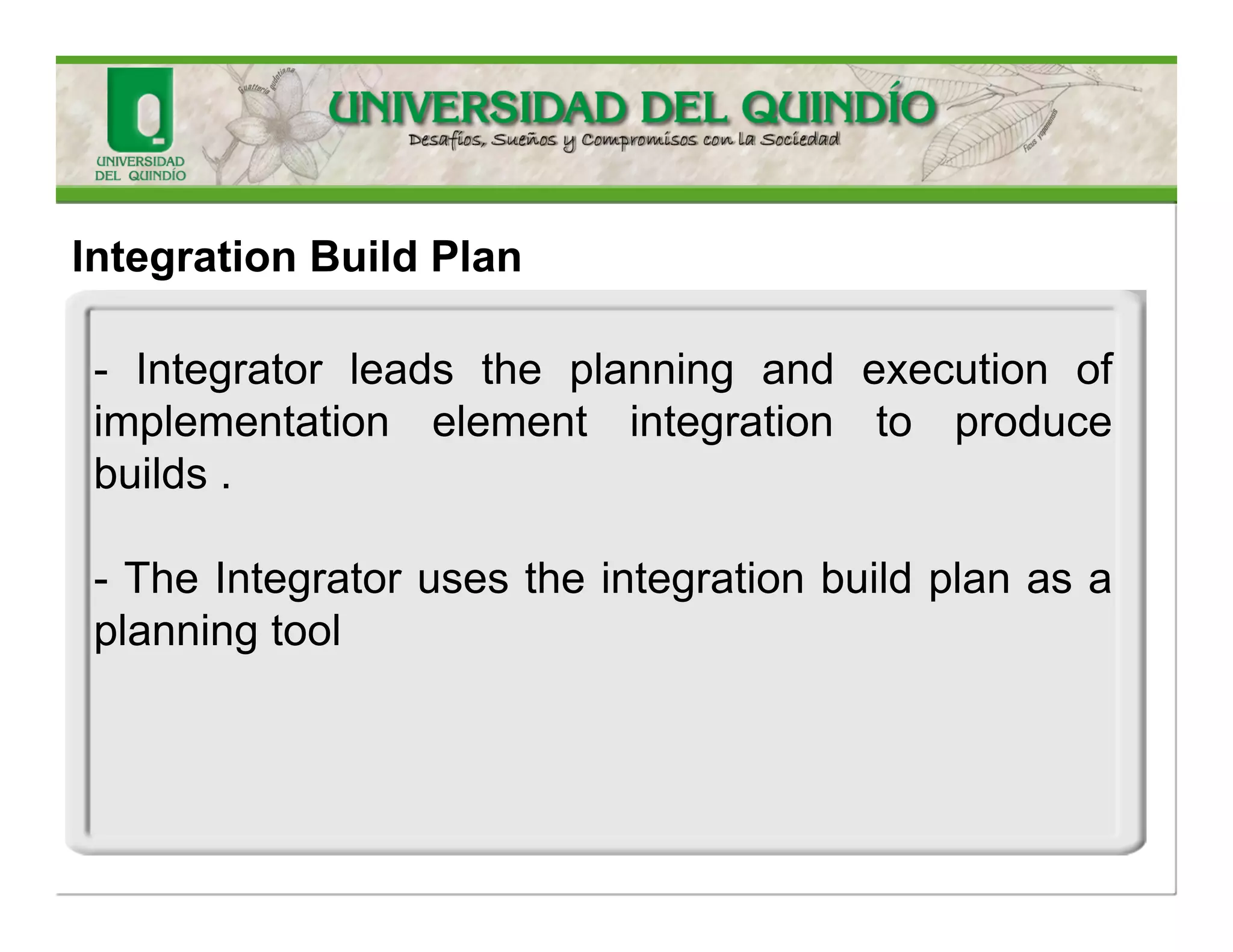 IntegrationBuildPlan 
Thisartifactprovidesadetailedplanforintegrationwithinaniteration.Thepurposeofthisartifactistodefinetheorderinwhichtoimplementthecomponents,determinewhichbuildstocreatewhenintegratingthesystem,anddefinehowtheyaretobeassessed.TheImplementerusesthisartifacttoplantheorderinwhichtoimplementdesignelementsandwhatandwhentodelivertosystemintegration.  