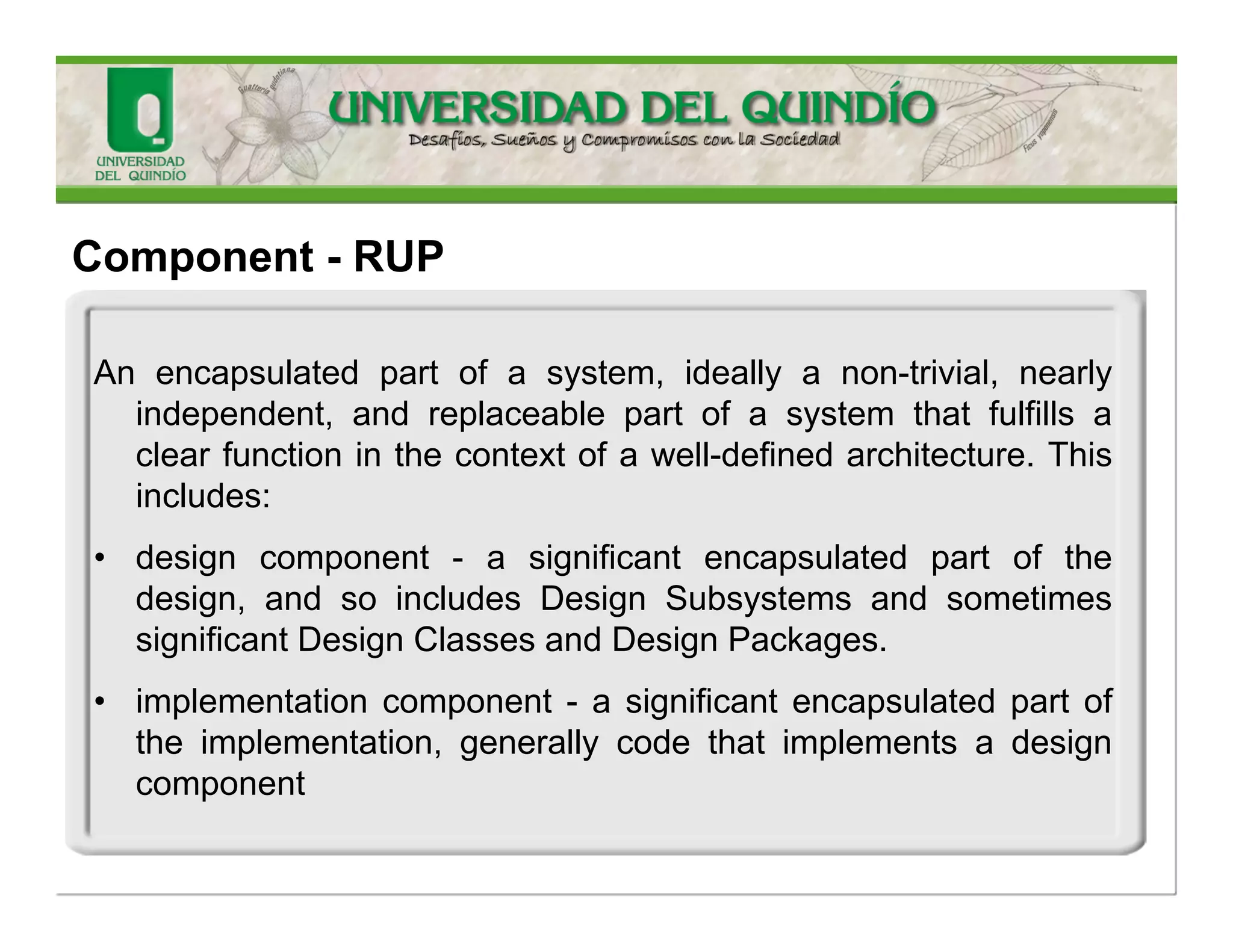Component-UML 
Amodularpartofasystemthatencapsulatesitscontentsandwhosemanifestationisreplaceablewithinitsenvironment.Acomponentdefinesitsbehaviorintermsofprovidedandrequiredinterfaces.Assuch,acomponentservesasatype,whoseconformanceisdefinedbytheseprovidedandrequiredinterfaces(encompassingboththeirstaticaswellasdynamicsemantics).  