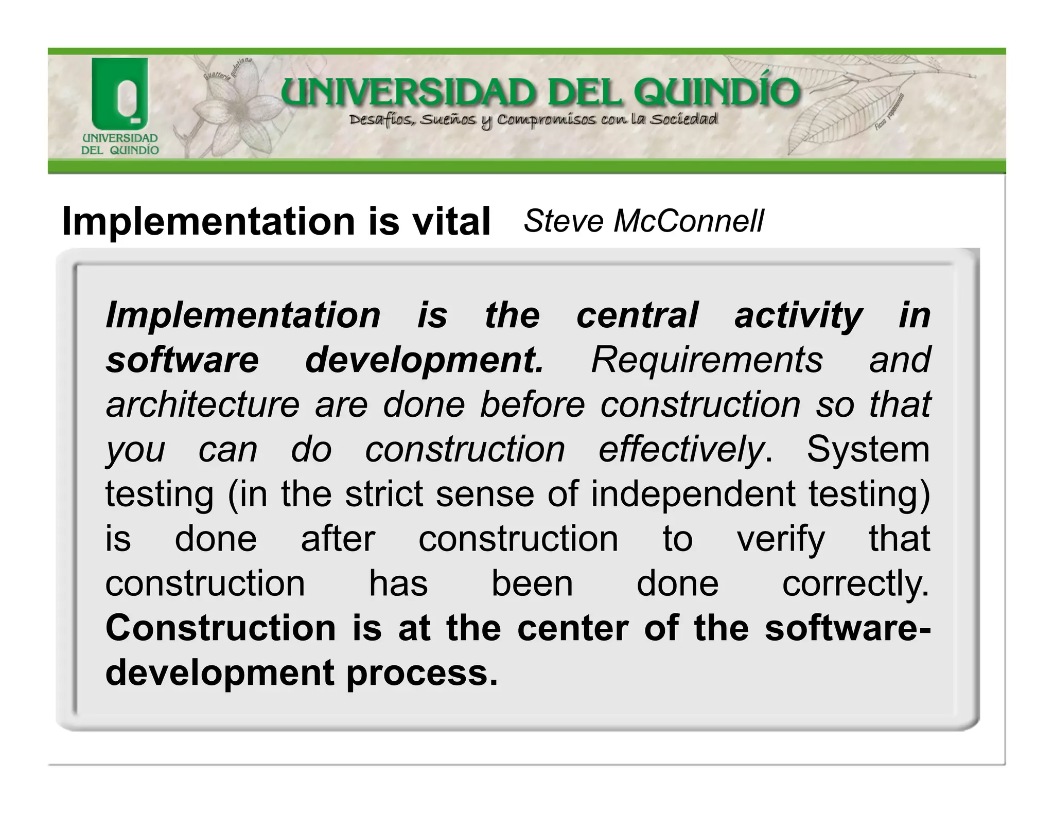 Somewordsenvolved 
•Implementation 
•Construction? 
•Coding? 
Codingimplythemechanicaltranslationofapreexistingdesignintoacomputerlanguage; 
Implementation(SWconstruction)isnotatallmechanicalandinvolvessubstantialcreativityandjudgment. 
Steve McConnell 
lead for the Construction Knowledge Area of the Software Engineering Body of Knowledge (SWEBOK) project.  