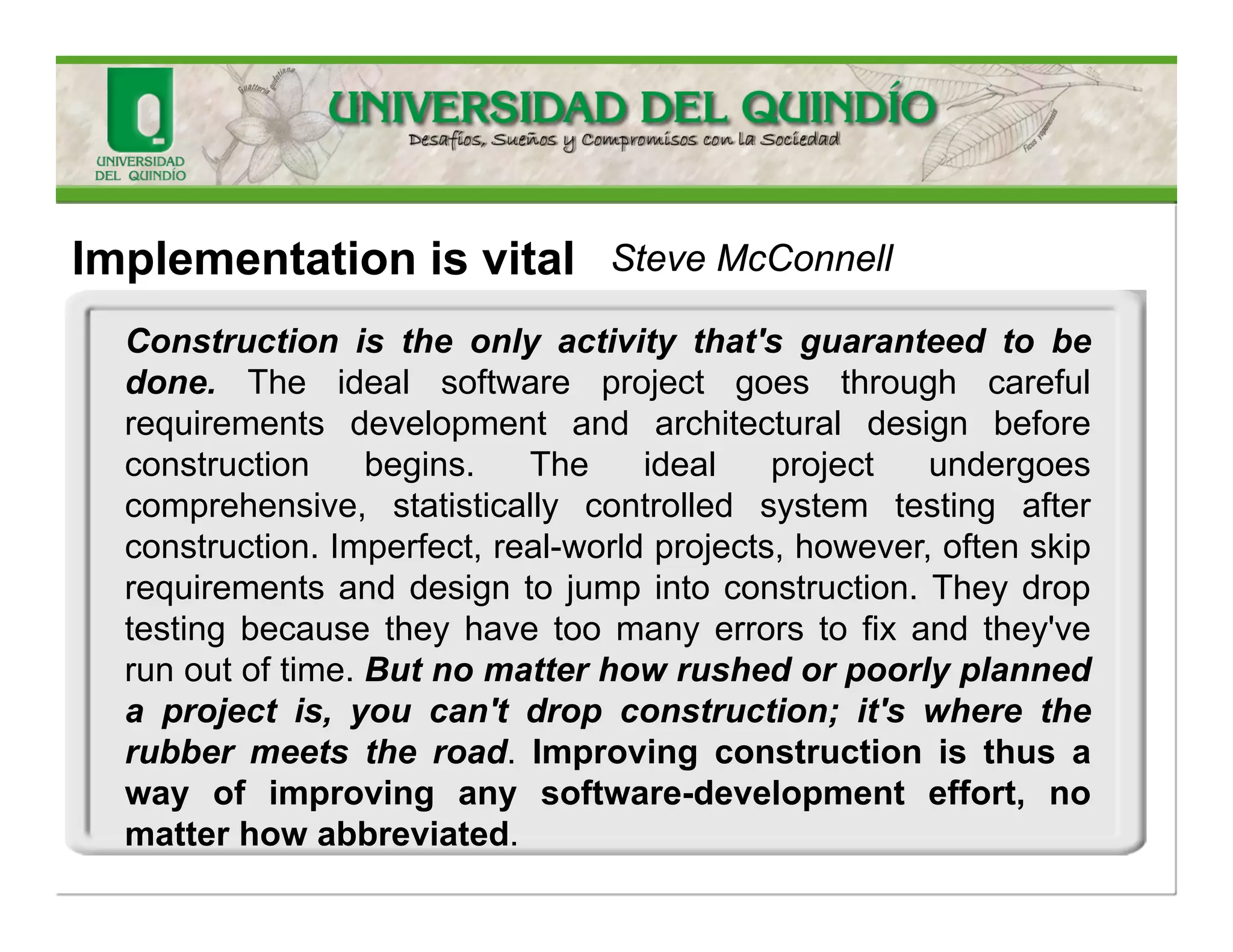 Implementationisvital 
Implementationisthecentralactivityinsoftwaredevelopment.Requirementsandarchitecturearedonebeforeconstructionsothatyoucandoconstructioneffectively.Systemtesting(inthestrictsenseofindependenttesting) isdoneafterconstructiontoverifythatconstructionhasbeendonecorrectly. Constructionisatthecenterofthesoftware- developmentprocess. 
Steve McConnell  
