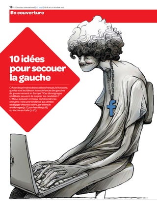 16    Courrier international | n° 1092 | du 6 au 12 octobre 2011


En couverture




10 idées
pour secouer
la gauche
  Avant les primaires des socialistes français, le 9 octobre,
quelles sont les idées et les expériences des gauches
de gouvernement en Europe ? Ces témoignages
et débats peuvent-ils inspirer les candidats ?
   Mieux écouter et mieux comprendre les
citoyens : c’est une tendance qui semble
se dégager chez nos voisins, par exemple
en Allemagne(p. 17), aux Pays-Bas (p. 18)
ou encore en Italie (p. 21).
 