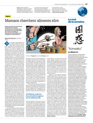 Courrier international | n° 1092 | du 6 au 12 octobre 2011             37
                            Rappel Après l’accident de                 le riz, dans l’eau de robinet, etc.       de subventionner l’achat
                            Fukushima, de l’iode et du césium          L’Etat est en train de mesurer            de détecteurs de radioactivité
                            radioactifs ont été relevés dans           la contamination des cultures du riz      qui permettraient de contrôler les
                            les produits alimentaires de l’est de      produit dans dix-sept préfectures.        repas servis dans les écoles”, relate
                            l’archipel : dans les épinards, le lait,   “Le ministère de l’Education a décidé     le Nihon Keizai Shimbun.



 Japon

                                                                                                                                                          Le mot
Mamans cherchent aliments sûrs                                                                                                                            de la semaine
Depuis l’accident de Fukushima,
la population s’inquiète
avant tout de la contamination
des aliments. En première ligne :
des mères de famille qui,
faute de données fiables, vont
à la pêche aux informations.


Mainichi Shimbun (extraits)
Tokyo

            es mamans accompagnées de
  D        leurs jeunes enfants se rassem-
           blent dans la salle de réunion
d’un immeuble de l’arrondissement de
Kita, à Tokyo. Munies de gâteaux et de
gourdes, ces mères de famille qui ne
s’étaient jamais rencontrées auparavant
                                                                                                                                                          “konwaku”
partagent leurs inquiétudes à l’égard de
la pollution radioactive. “Donnez-vous
                                                                                                                                                          Le désarroi
systématiquement à votre enfant une gourde                                                                                                                Trente-huit heures : tel serait le délai
lorsqu’il sort jouer ?” “Connaissez-vous des         Dessin de Chappatte paru dans Le Temps, Genève.                                                      après lequel la fusion du cœur des
magasins de bento [casse-croûte] qui utilisent                                                                                                            réacteurs redémarrerait inexorablement
des produits sûrs ?” Les sujets ne manquent        équivalent à celui des “points chauds” de         le sujet délicat : une femme ayant un ﬁls            à Fukushima en cas de défaillance
pas. Elles ne peuvent pas en parler avec           la capitale. Dans la mesure où elle habite        d’une vingtaine d’années m’a raconté                 du dispositif de refroidissement mis en
les autres mères qu’elles connaissent via          une région agricole, les produits vendus          qu’elle avait été sèchement traitée d’“insou-        place après la catastrophe du 11 mars
l’école ou la maternelle : c’est pourquoi          sur le marché sont presque tous issus des         ciante” parce qu’elle utilisait l’eau du robi-       dernier. Cette estimation, publiée la
ces “goûters” sont des moments précieux.           cultures locales. “Au moins, les aliments du      net, contrairement à une autre qui faisait           semaine dernière par Tepco, l’exploitant
L’organisatrice de cette réunion, Miki             supermarché sont contrôlés”, explique-t-elle.     la vaisselle avec de l’eau minérale. Elle mur-       de la centrale, vient conﬁrmer
Egawa, est la représentante de l’Associa-          Son mari est lui-même ﬁls d’agriculteur. Il       mure en soupirant : “Si l’on savait exacte-          une évidence : six mois après le séisme,
tion de protection des enfants de l’arron-         ne peut s’empêcher de se sentir concerné          ment ce qui est absolument sûr et ce qui ne l’est    rien n’est véritablement sous contrôle.
dissement de Kita contre les radiations.           par ce qui se passe car, même si l’Etat           pas, on pourrait en discuter. Mais, comme            Bien sûr, si l’on excepte les contrées
Selon elle, il y a de plus en plus de réunions     garantit l’innocuité de ces aliments, les         chacun en est réduit à ses convictions, je ne        dévastées, la vie quotidienne a repris
organisées dans la capitale. Une autre mère        consommateurs restent réticents. Voir les         veux pas créer d’embarras. Le mieux est encore       son cours. Les Japonais fréquentent
au foyer de Yokohama me conﬁe, en me               montagnes de sacs de riz de Fukushima             de ne pas en parler.”                                de nouveau les restaurants, les cafés et
montrant une pièce de sa maison où s’en-           délaissés dans un coin du supermarché                  Depuis le 11 mars dernier, Kunikazu             les bars à karaoké – ils reviennent vers
tassent des cartons remplis de bouteilles          – alors qu’ils ont été récoltés en 2010 –, le     Noguchi, maître de conférences à l’uni-              les menus plaisirs qui agrémentent la vie
d’eau : “J’avais tellement peur que je n’ai pas    met en rogne et il rentre chez lui dépité,        versité Nihon (Tokyo), spécialiste de la             de tous les jours. Depuis l’été, les médias
pu m’en empêcher.” Elle raconte que, depuis        un sac de riz sous le coude. Chez lui, on         protection contre les radiations, a été invité       s’excitent sur les déboires d’un comique
le séisme, elle n’utilise plus l’eau du robi-      prie tous les jours pour que les gens se          à plus de 130 conférences sur ce thème.              déchu ; les politiques se vautrent dans
net. Elle s’est procuré grâce à Internet des       montrent un peu plus compréhensifs à              “Les normes provisoires ﬁxées par le gouver-          la tiédeur apaisante de la médiocrité ;
sacs permettant de conserver le riz pen-           l’égard des agriculteurs.                         nement pour les produits alimentaires corres-        les plus jeunes, quant à eux, se pâment
dant un an et 90 kg de riz récoltés l’année            L’Etat a ﬁxé des normes provisoires           pondent au niveau supportable. La plupart des        devant les ﬁllettes du groupe AKB48.
dernière. “J’essaie de réduire autant que pos-     pour le césium radioactif contenu dans les        aliments mis sur le marché contiennent des           Mais de ce quotidien retrouvé sourd
sible la quantité de substances nocives qu’in-     aliments : un maximum de 200 becquerels           quantités de césium beaucoup plus faibles, voire     inévitablement le désarroi. Comment
gurgite mon enfant”, dit-elle. Toutefois, elle     par kilo (Bq/kg) pour l’eau potable et les        indétectables. Le niveau actuel ne signiﬁe pas       en serait-il autrement ? Ce semblant
ne s’inquiète pas outre mesure des plats           produits laitiers, et de 500 Bq/kg pour les       qu’il ne faut pas manger ces produits ni qu’il       de quotidien ne fait que reposer sur une
qu’ils mangent au restaurant car ils n’y vont      légumes, la viande, les œufs et le poisson.       faut absolument se résigner à les consommer.         situation d’urgence qui, s’étirant dans
que rarement. “Je ne veux pas que ce combat                                                          Tout en respectant certaines précautions visant      le temps, engendre une sorte de béance
devienne ma raison d’être”, soupire-t-elle.                                                          à réduire les substances radioactives, comme         au sein de laquelle viennent se loger
Une autre maman, qui travaille dans un             A l’hôpital, on donne                             laver les aliments, les cuire ou les ébouillanter,    deux sentiments contradictoires mais
bureau, explique qu’il lui est impossible de       des conseils d’urgence                            je vous conseille de collecter calmement des         inséparables : d’une part, une suspicion
contrôler tous les aliments que consomme                                                             informations”, explique-t-il. Sadao Horigu-          fondamentale et légitime sur l’état
sa fille. Elle confesse qu’en entendant
                                                   sur la radioactivité                              chi, directeur de l’hôpital Aiiku et obsté-          des éléments vitaux que sont l’air, l’eau
ses collègues dire qu’ils boivent l’eau du                                                           tricien, donne quant à lui des “conseils             et la nourriture, avec pour effet la
robinet et qu’ils ne sélectionnent pas leurs       Selon les autorités, “il n’y a pas de risque si   d’urgence sur la radioactivité” destinés aux         stigmatisation des régions contaminées ;
aliments elle se sent rassurée sans trop           le produit aﬃche une radioactivité inférieure     femmes enceintes et aux nourrissons.                 d’autre part, le besoin, non moins justiﬁé,
savoir pourquoi. Il faut dire que leurs maris      à cette norme”. Or beaucoup craignent que         “Tant que le taux de radioactivité des aliments      de croire coûte que coûte à la résorption
se déchargent sur elles de la responsabilité       le contrôle ne soit pas assez rigoureux. Le       en rayon se situent en deçà des normes, il n’y       de la crise, au risque de duper
des repas familiaux.                               gouvernement n’est pas parvenu à dissi-           a pas lieu de s’inquiéter outre mesure ; mais        les personnes sinistrées et le reste du
     Une autre femme au foyer, habitant à          per cette inquiétude. Depuis qu’on a décou-       on ne peut pas aujourd’hui garantir une sécu-        monde, au risque de se duper soi-même.
Miyagi, dans la zone des 80 km autour de           vert que de la viande de bœuf dépassant           rité absolue. Il faut écouter l’avis des spécia-     La déﬁance est de rigueur, mais c’est
la centrale, a décidé pour sa part d’“ache-        les limites de radioactivité autorisée avait      listes, se faire sa propre idée et agir en           en toute sincérité qu’on épouse le slogan
ter au supermarché” les aliments que mange         été commercialisée [au mois de juillet],          conséquence”, conseille-t-il. Mais combien           “Mangeons Fukushima”. L’archipel sera
sa ﬁlle de 3 ans. Le taux de contamination         tout le monde se pose la même question :          de temps cela va-t-il durer ? Les soupirs des        sans doute longtemps prisonnier de
dans sa commune, sans être comparable              comment s’assurer que les autres aliments         mamans risquent de ne pas cesser de sitôt.           cette ambivalence. Kazuhiko Yatabe
à celui de Fukushima, est d’un niveau              sont sans danger ? La question est gênante,       Shoko Tamura                                         Calligraphie de Kyoko Ruﬁn-Mori
 