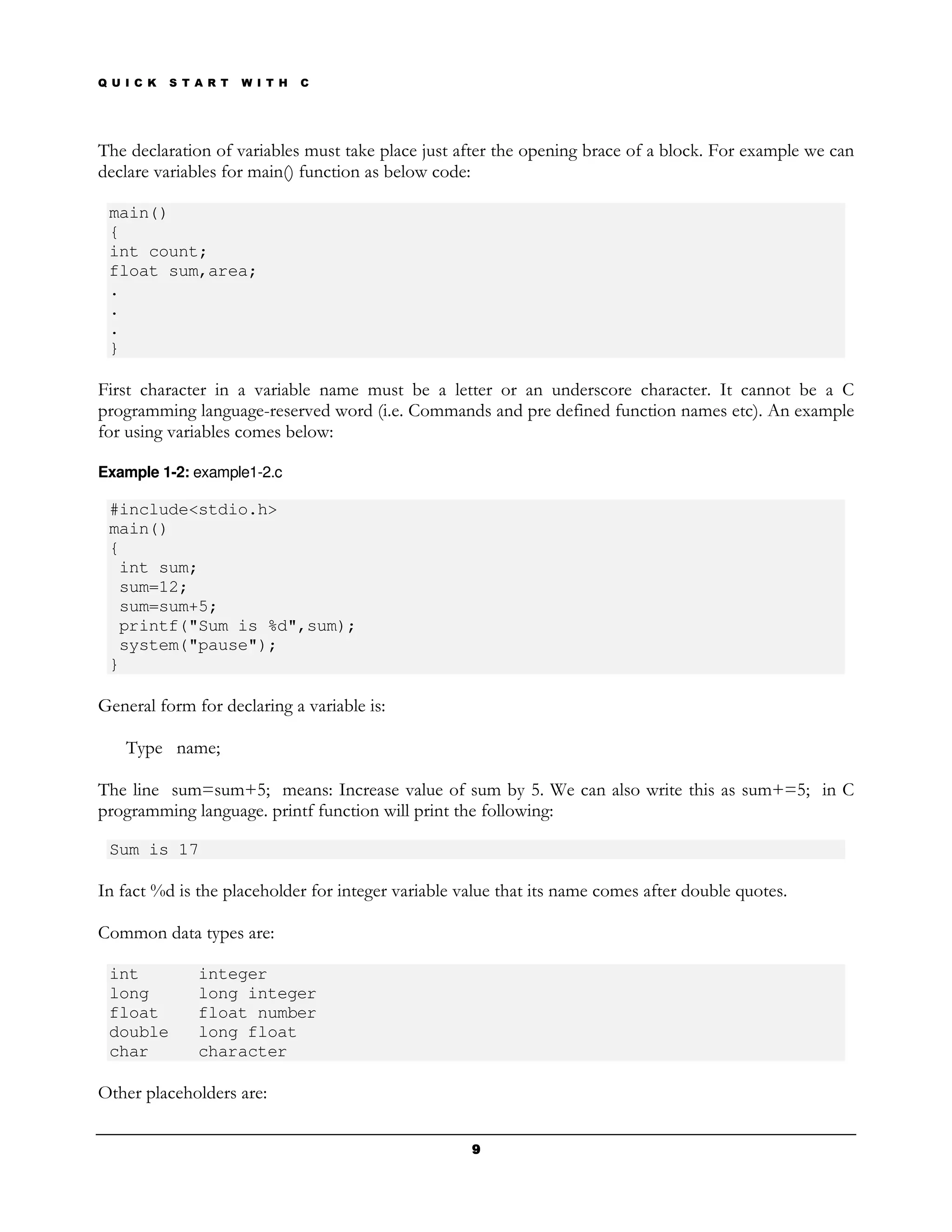 Q U I C K   S T A R T   W I T H   C




The declaration of variables must take place just after the opening brace of a block. For example we can
declare variables for main() function as below code:

 main()
 {
 int count;
 float sum,area;
 .
 .
 .
 }

First character in a variable name must be a letter or an underscore character. It cannot be a C
programming language-reserved word (i.e. Commands and pre defined function names etc). An example
for using variables comes below:

Example 1-2: example1-2.c

 #include<stdio.h>
 main()
 {
  int sum;
  sum=12;
  sum=sum+5;
  printf("Sum is %d",sum);
  system("pause");
 }

General form for declaring a variable is:

    Type name;

The line sum=sum+5; means: Increase value of sum by 5. We can also write this as sum+=5; in C
programming language. printf function will print the following:

 Sum is 17

In fact %d is the placeholder for integer variable value that its name comes after double quotes.

Common data types are:

 int            integer
 long           long integer
 float          float number
 double         long float
 char           character

Other placeholders are:

                                                    9
 