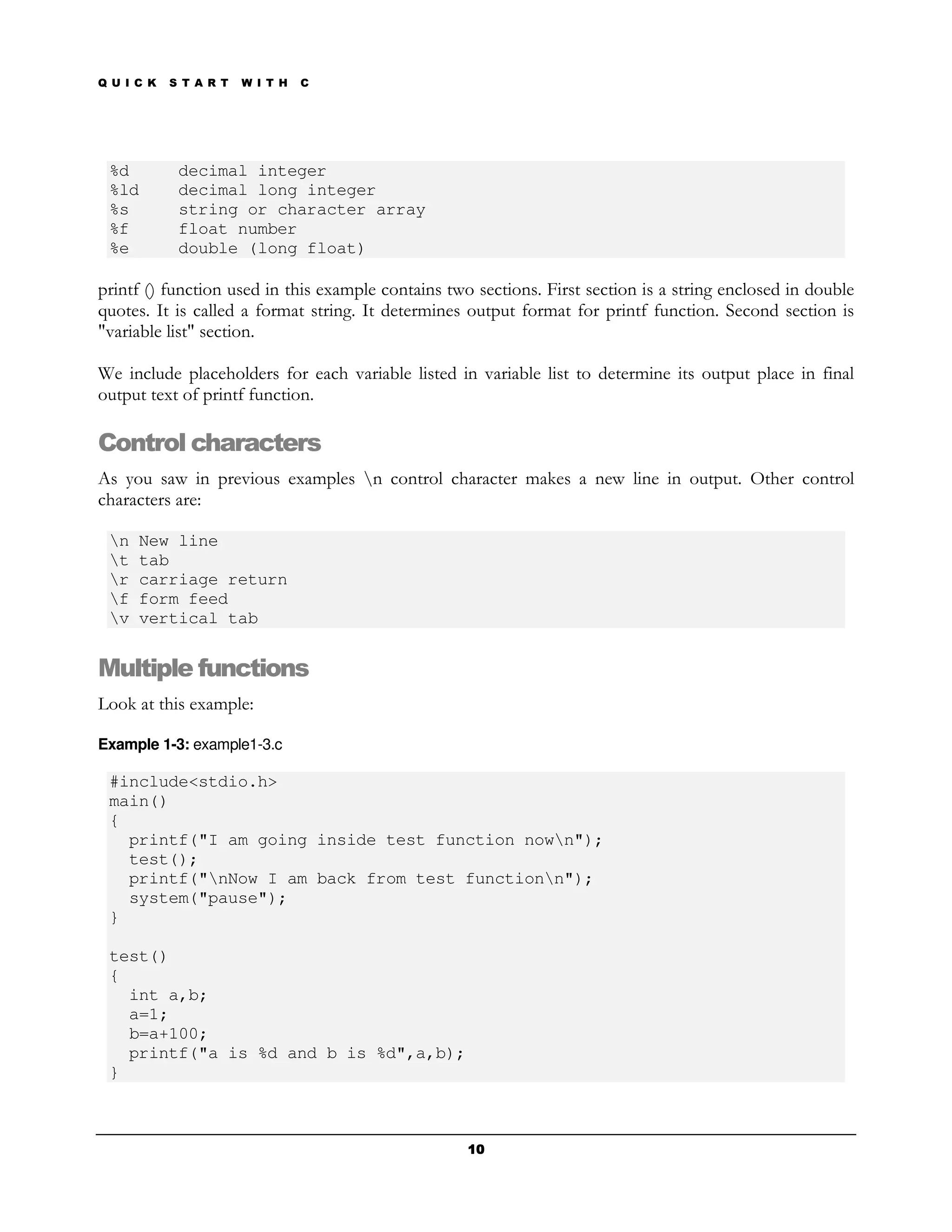 Q U I C K   S T A R T   W I T H   C




 %d          decimal integer
 %ld         decimal long integer
 %s          string or character array
 %f          float number
 %e          double (long float)

printf () function used in this example contains two sections. First section is a string enclosed in double
quotes. It is called a format string. It determines output format for printf function. Second section is
"variable list" section.

We include placeholders for each variable listed in variable list to determine its output place in final
output text of printf function.

Control characters
As you saw in previous examples n control character makes a new line in output. Other control
characters are:

 n   New line
 t   tab
 r   carriage return
 f   form feed
 v   vertical tab


Multiple functions
Look at this example:

Example 1-3: example1-3.c

 #include<stdio.h>
 main()
 {
   printf("I am going inside test function nown");
   test();
   printf("nNow I am back from test functionn");
   system("pause");
 }

 test()
 {
   int a,b;
   a=1;
   b=a+100;
   printf("a is %d and b is %d",a,b);
 }



                                                    10
 