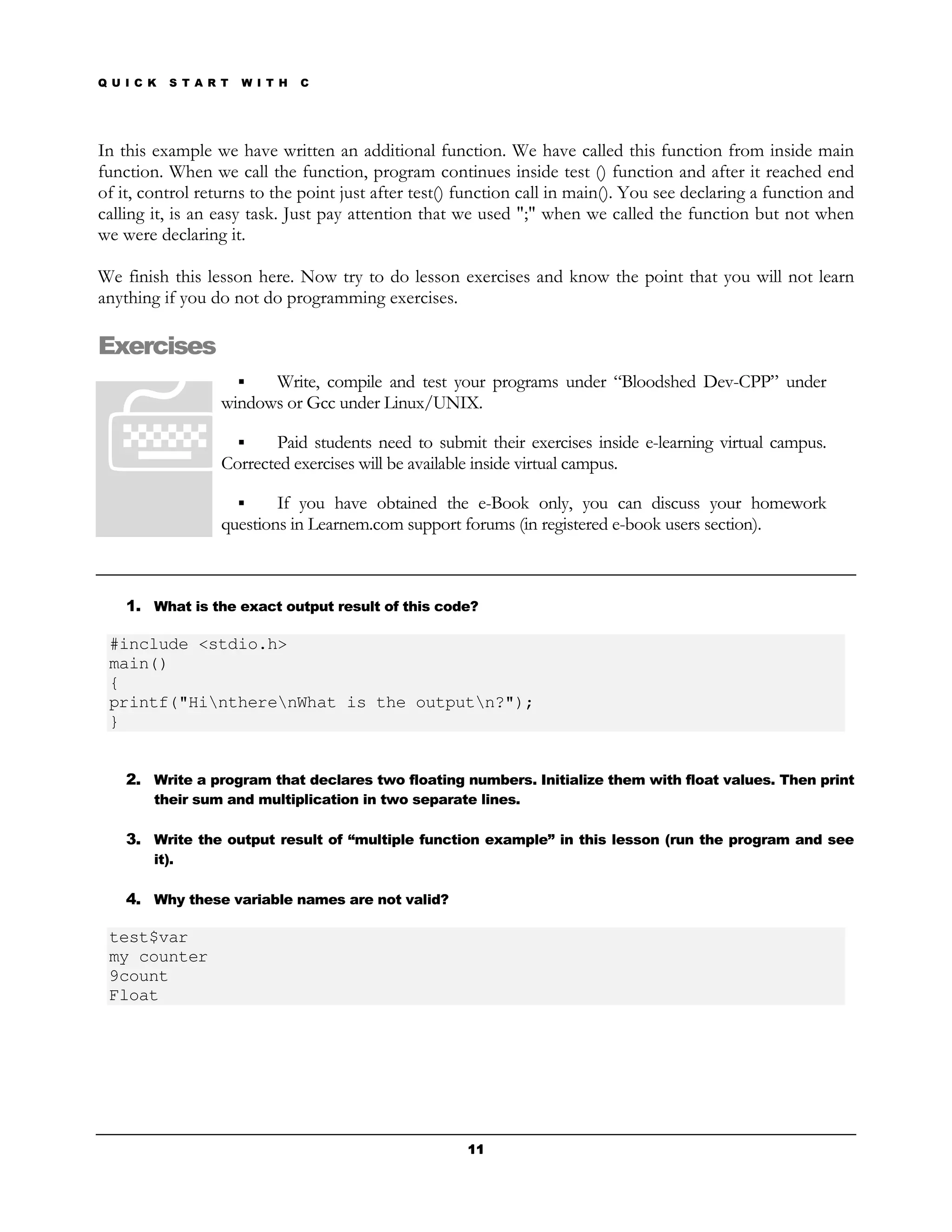 Q U I C K   S T A R T   W I T H   C




In this example we have written an additional function. We have called this function from inside main
function. When we call the function, program continues inside test () function and after it reached end
of it, control returns to the point just after test() function call in main(). You see declaring a function and
calling it, is an easy task. Just pay attention that we used ";" when we called the function but not when
we were declaring it.

We finish this lesson here. Now try to do lesson exercises and know the point that you will not learn
anything if you do not do programming exercises.

Exercises
                         Write, compile and test your programs under “Bloodshed Dev-CPP” under
                   windows or Gcc under Linux/UNIX.

                          Paid students need to submit their exercises inside e-learning virtual campus.
                   Corrected exercises will be available inside virtual campus.

                           If you have obtained the e-Book only, you can discuss your homework
                   questions in Learnem.com support forums (in registered e-book users section).



    1. What is the exact output result of this code?

 #include <stdio.h>
 main()
 {
 printf("HintherenWhat is the outputn?");
 }


    2. Write a program that declares two floating numbers. Initialize them with float values. Then print
        their sum and multiplication in two separate lines.

    3. Write the output result of “multiple function example” in this lesson (run the program and see
        it).

    4. Why these variable names are not valid?

 test$var
 my counter
 9count
 Float




                                                      11
 