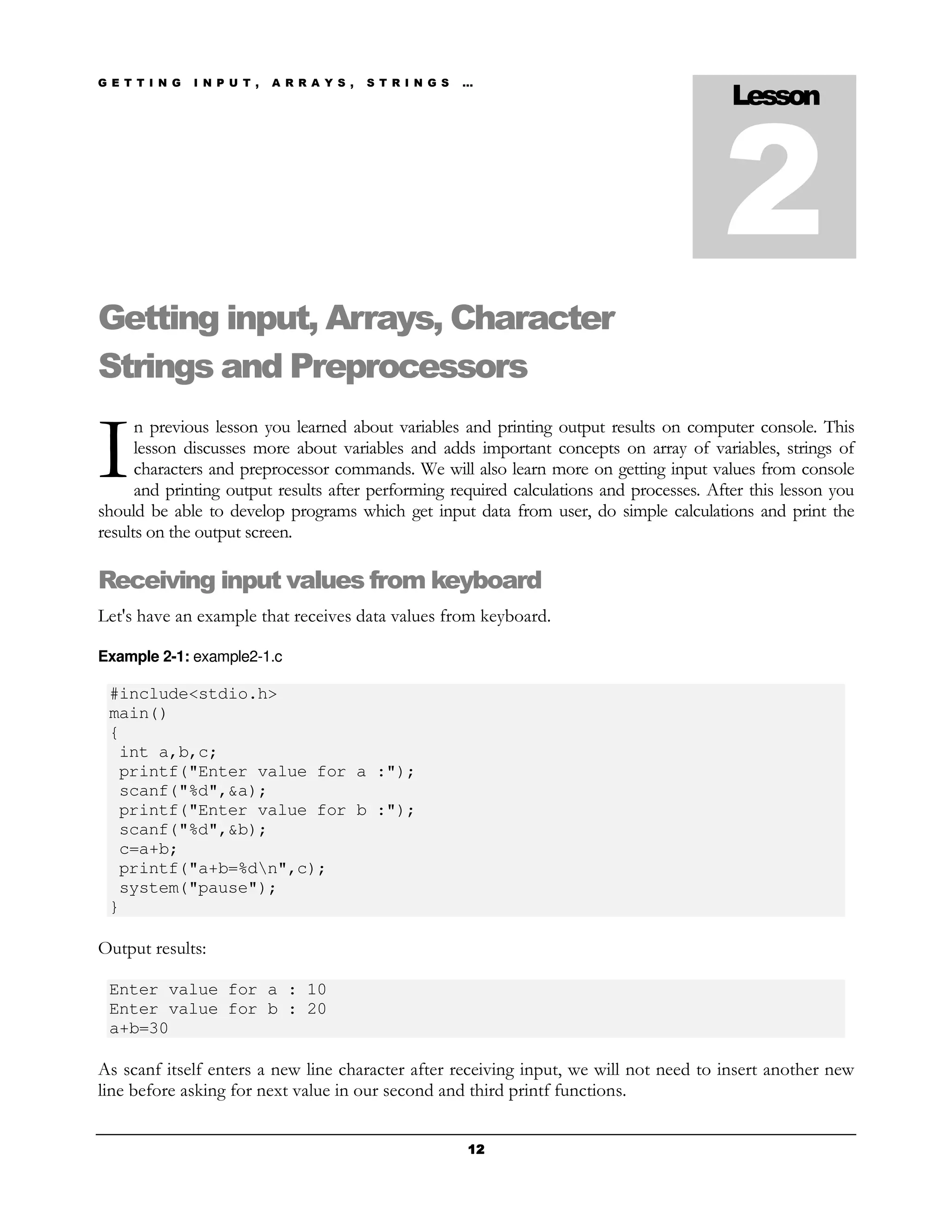 G E T T I N G   I N P U T ,   A R R A Y S ,   S T R I N G S   …
                                                                                           Lesson



                                                                                          2
Getting input, Arrays, Character
Strings and Preprocessors

I
      n previous lesson you learned about variables and printing output results on computer console. This
      lesson discusses more about variables and adds important concepts on array of variables, strings of
      characters and preprocessor commands. We will also learn more on getting input values from console
      and printing output results after performing required calculations and processes. After this lesson you
should be able to develop programs which get input data from user, do simple calculations and print the
results on the output screen.

Receiving input values from keyboard
Let's have an example that receives data values from keyboard.

Example 2-1: example2-1.c

 #include<stdio.h>
 main()
 {
  int a,b,c;
  printf("Enter value for a :");
  scanf("%d",&a);
  printf("Enter value for b :");
  scanf("%d",&b);
  c=a+b;
  printf("a+b=%dn",c);
  system("pause");
 }

Output results:

 Enter value for a : 10
 Enter value for b : 20
 a+b=30

As scanf itself enters a new line character after receiving input, we will not need to insert another new
line before asking for next value in our second and third printf functions.


                                                              12
 