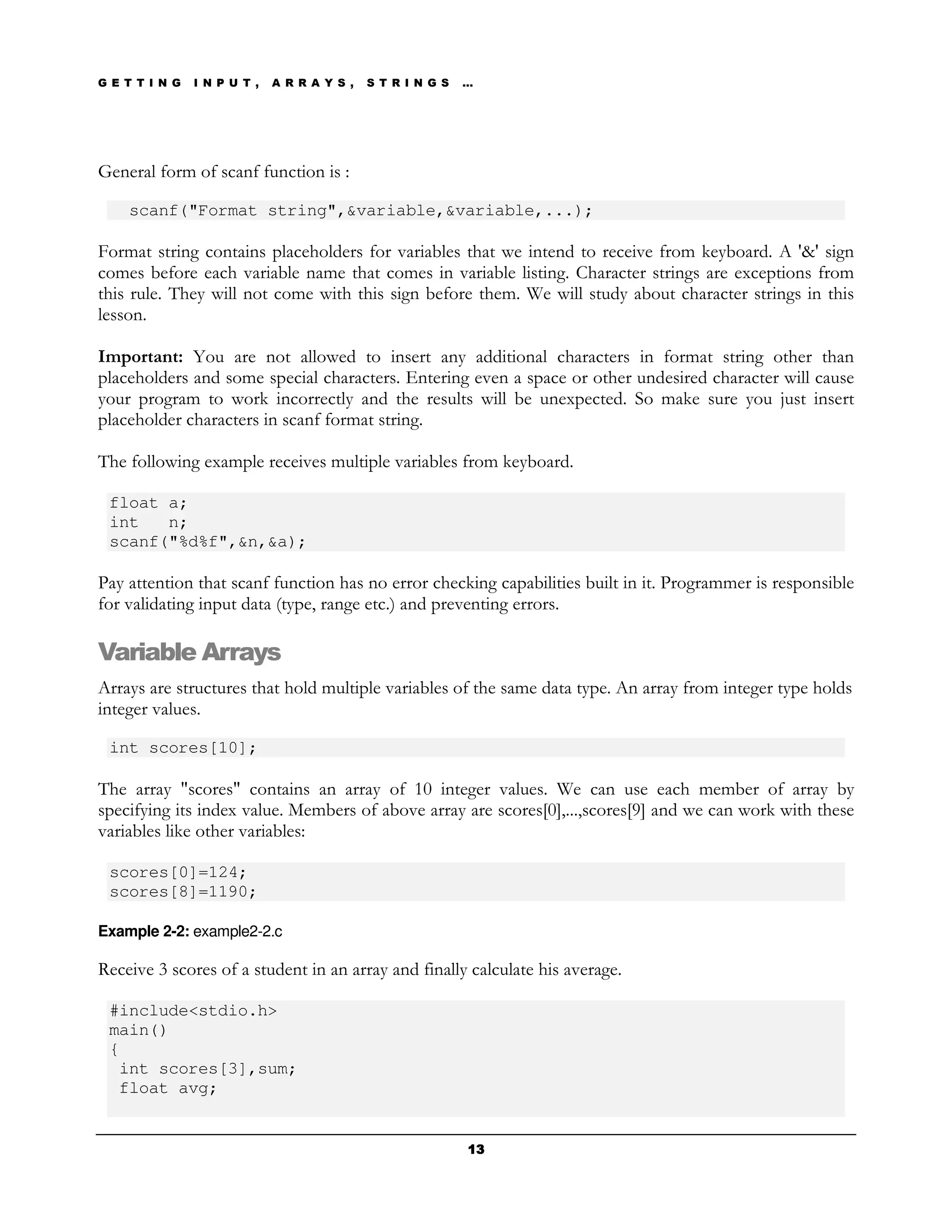 G E T T I N G   I N P U T ,   A R R A Y S ,   S T R I N G S   …




General form of scanf function is :

    scanf("Format string",&variable,&variable,...);

Format string contains placeholders for variables that we intend to receive from keyboard. A '&' sign
comes before each variable name that comes in variable listing. Character strings are exceptions from
this rule. They will not come with this sign before them. We will study about character strings in this
lesson.

Important: You are not allowed to insert any additional characters in format string other than
placeholders and some special characters. Entering even a space or other undesired character will cause
your program to work incorrectly and the results will be unexpected. So make sure you just insert
placeholder characters in scanf format string.

The following example receives multiple variables from keyboard.

 float a;
 int   n;
 scanf("%d%f",&n,&a);

Pay attention that scanf function has no error checking capabilities built in it. Programmer is responsible
for validating input data (type, range etc.) and preventing errors.

Variable Arrays
Arrays are structures that hold multiple variables of the same data type. An array from integer type holds
integer values.

 int scores[10];

The array "scores" contains an array of 10 integer values. We can use each member of array by
specifying its index value. Members of above array are scores[0],...,scores[9] and we can work with these
variables like other variables:

 scores[0]=124;
 scores[8]=1190;

Example 2-2: example2-2.c

Receive 3 scores of a student in an array and finally calculate his average.

 #include<stdio.h>
 main()
 {
  int scores[3],sum;
  float avg;


                                                              13
 