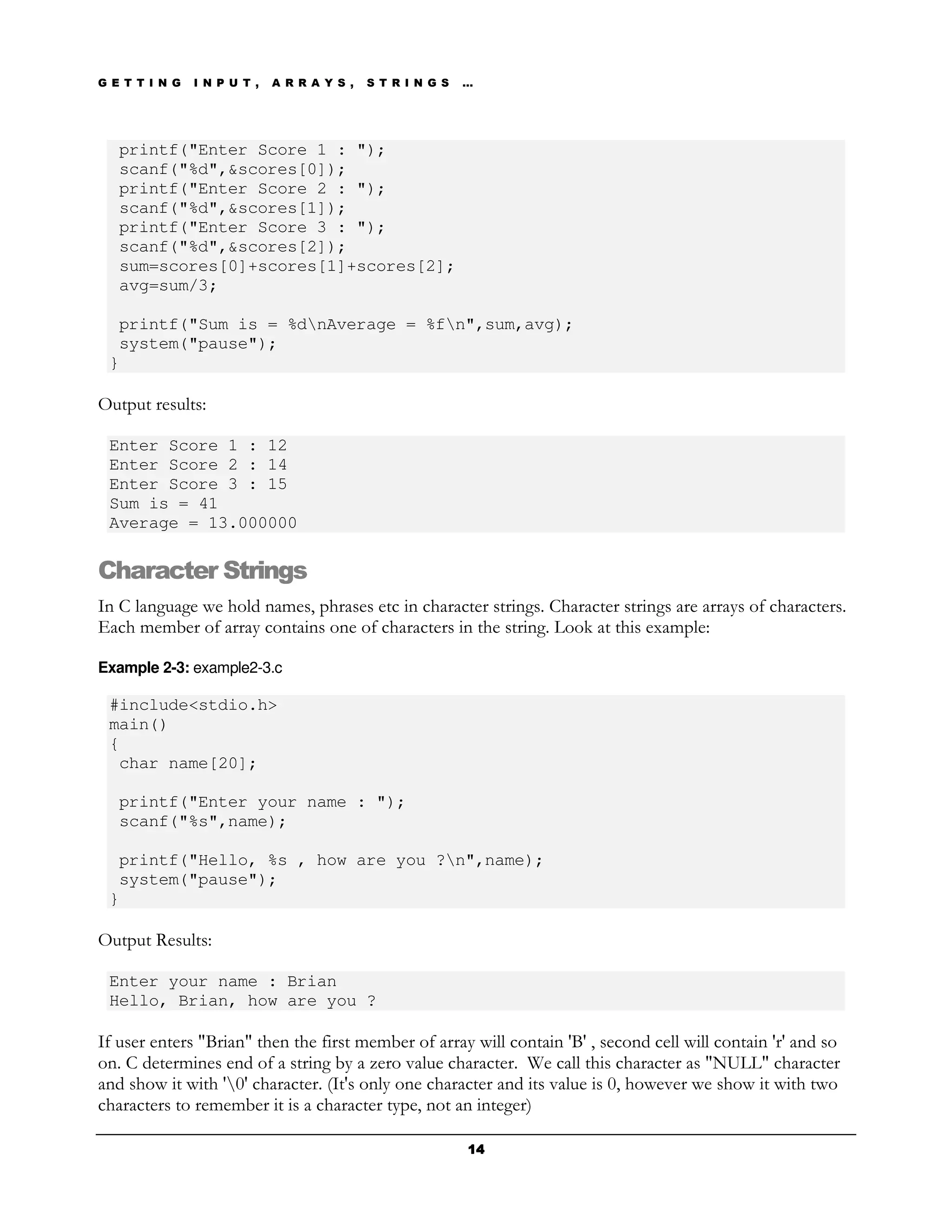 G E T T I N G   I N P U T ,   A R R A Y S ,   S T R I N G S   …




   printf("Enter Score 1 : ");
   scanf("%d",&scores[0]);
   printf("Enter Score 2 : ");
   scanf("%d",&scores[1]);
   printf("Enter Score 3 : ");
   scanf("%d",&scores[2]);
   sum=scores[0]+scores[1]+scores[2];
   avg=sum/3;

  printf("Sum is = %dnAverage = %fn",sum,avg);
  system("pause");
 }

Output results:

 Enter Score 1 : 12
 Enter Score 2 : 14
 Enter Score 3 : 15
 Sum is = 41
 Average = 13.000000

Character Strings
In C language we hold names, phrases etc in character strings. Character strings are arrays of characters.
Each member of array contains one of characters in the string. Look at this example:

Example 2-3: example2-3.c

 #include<stdio.h>
 main()
 {
  char name[20];

   printf("Enter your name : ");
   scanf("%s",name);

  printf("Hello, %s , how are you ?n",name);
  system("pause");
 }

Output Results:

 Enter your name : Brian
 Hello, Brian, how are you ?

If user enters "Brian" then the first member of array will contain 'B' , second cell will contain 'r' and so
on. C determines end of a string by a zero value character. We call this character as "NULL" character
and show it with '0' character. (It's only one character and its value is 0, however we show it with two
characters to remember it is a character type, not an integer)

                                                              14
 