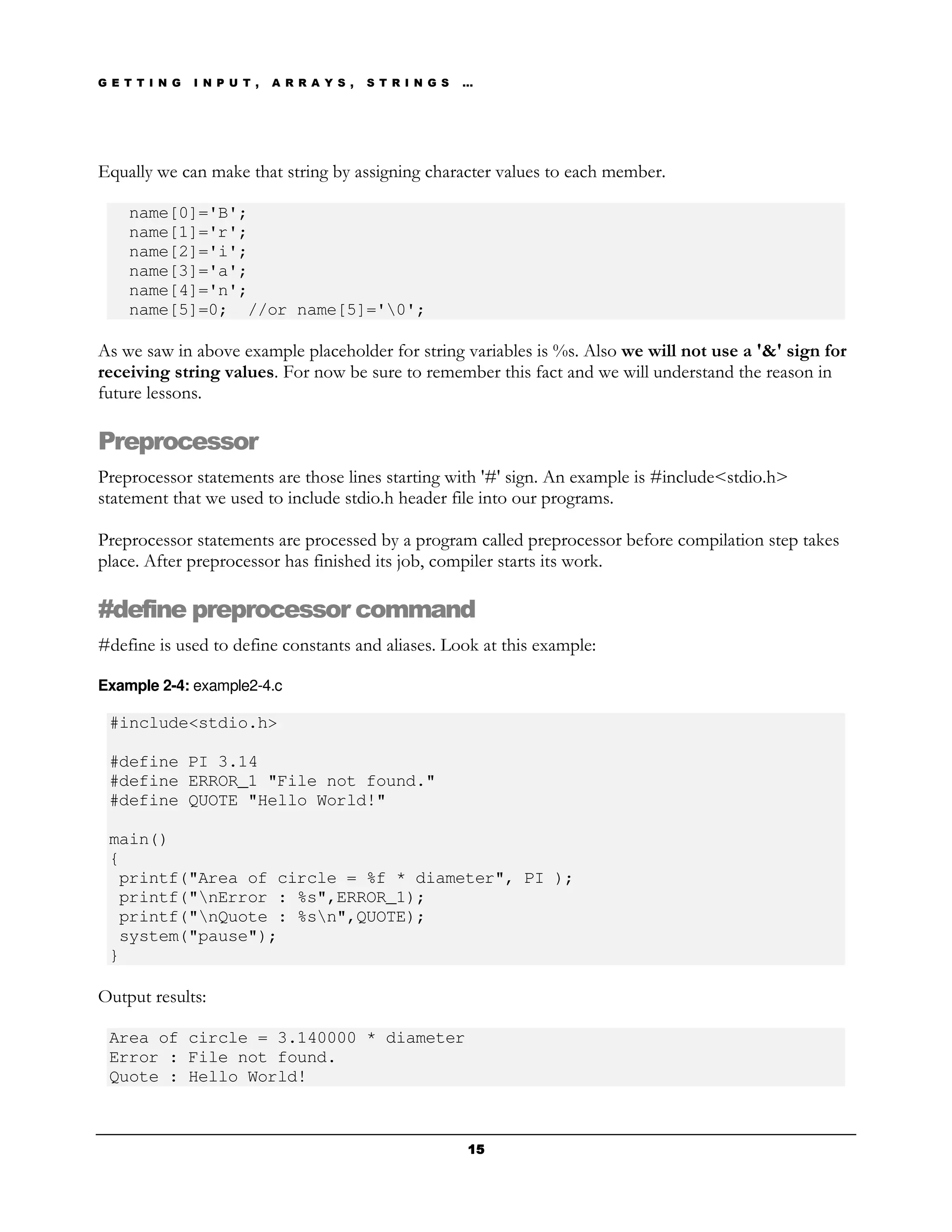 G E T T I N G   I N P U T ,   A R R A Y S ,   S T R I N G S   …




Equally we can make that string by assigning character values to each member.

    name[0]='B';
    name[1]='r';
    name[2]='i';
    name[3]='a';
    name[4]='n';
    name[5]=0; //or name[5]='0';

As we saw in above example placeholder for string variables is %s. Also we will not use a '&' sign for
receiving string values. For now be sure to remember this fact and we will understand the reason in
future lessons.

Preprocessor
Preprocessor statements are those lines starting with '#' sign. An example is #include<stdio.h>
statement that we used to include stdio.h header file into our programs.

Preprocessor statements are processed by a program called preprocessor before compilation step takes
place. After preprocessor has finished its job, compiler starts its work.

#define preprocessor command
#define is used to define constants and aliases. Look at this example:

Example 2-4: example2-4.c

 #include<stdio.h>

 #define PI 3.14
 #define ERROR_1 "File not found."
 #define QUOTE "Hello World!"

 main()
 {
  printf("Area of circle = %f * diameter", PI );
  printf("nError : %s",ERROR_1);
  printf("nQuote : %sn",QUOTE);
  system("pause");
 }

Output results:

 Area of circle = 3.140000 * diameter
 Error : File not found.
 Quote : Hello World!



                                                              15
 
