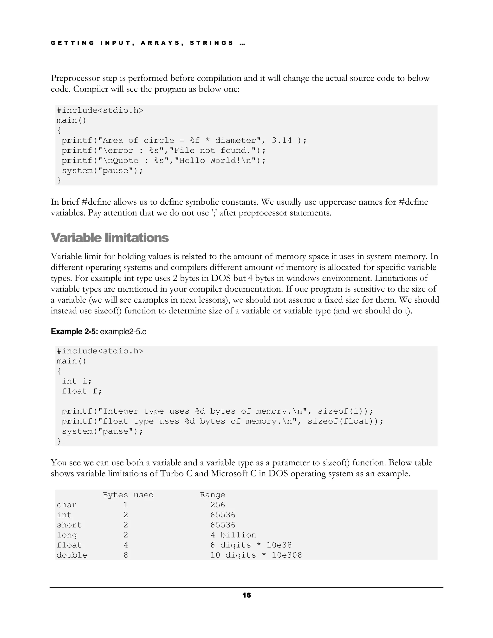 G E T T I N G   I N P U T ,   A R R A Y S ,   S T R I N G S   …




Preprocessor step is performed before compilation and it will change the actual source code to below
code. Compiler will see the program as below one:

 #include<stdio.h>
 main()
 {
  printf("Area of circle = %f * diameter", 3.14 );
  printf("error : %s","File not found.");
  printf("nQuote : %s","Hello World!n");
  system("pause");
 }

In brief #define allows us to define symbolic constants. We usually use uppercase names for #define
variables. Pay attention that we do not use ';' after preprocessor statements.

Variable limitations
Variable limit for holding values is related to the amount of memory space it uses in system memory. In
different operating systems and compilers different amount of memory is allocated for specific variable
types. For example int type uses 2 bytes in DOS but 4 bytes in windows environment. Limitations of
variable types are mentioned in your compiler documentation. If oue program is sensitive to the size of
a variable (we will see examples in next lessons), we should not assume a fixed size for them. We should
instead use sizeof() function to determine size of a variable or variable type (and we should do t).

Example 2-5: example2-5.c

 #include<stdio.h>
 main()
 {
  int i;
  float f;

  printf("Integer type uses %d bytes of memory.n", sizeof(i));
  printf("float type uses %d bytes of memory.n", sizeof(float));
  system("pause");
 }

You see we can use both a variable and a variable type as a parameter to sizeof() function. Below table
shows variable limitations of Turbo C and Microsoft C in DOS operating system as an example.

                Bytes used                       Range
 char               1                              256
 int                2                              65536
 short              2                              65536
 long               2                              4 billion
 float              4                              6 digits * 10e38
 double             8                              10 digits * 10e308



                                                              16
 