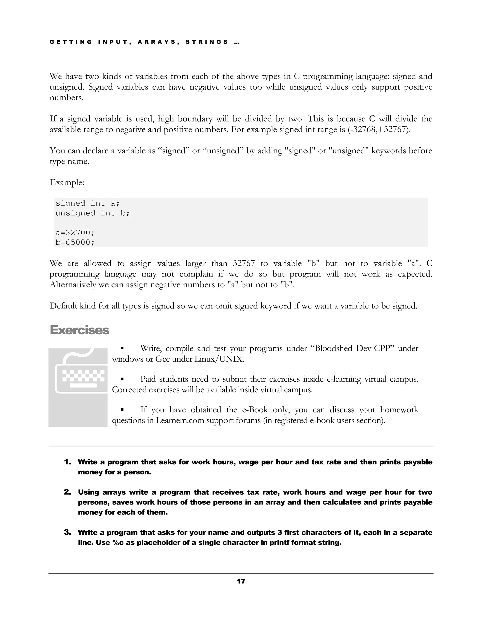 G E T T I N G   I N P U T ,   A R R A Y S ,   S T R I N G S   …




We have two kinds of variables from each of the above types in C programming language: signed and
unsigned. Signed variables can have negative values too while unsigned values only support positive
numbers.

If a signed variable is used, high boundary will be divided by two. This is because C will divide the
available range to negative and positive numbers. For example signed int range is (-32768,+32767).

You can declare a variable as “signed” or “unsigned” by adding "signed" or "unsigned" keywords before
type name.

Example:

 signed int a;
 unsigned int b;

 a=32700;
 b=65000;

We are allowed to assign values larger than 32767 to variable "b" but not to variable "a". C
programming language may not complain if we do so but program will not work as expected.
Alternatively we can assign negative numbers to "a" but not to "b".

Default kind for all types is signed so we can omit signed keyword if we want a variable to be signed.

Exercises
                          Write, compile and test your programs under “Bloodshed Dev-CPP” under
                    windows or Gcc under Linux/UNIX.

                           Paid students need to submit their exercises inside e-learning virtual campus.
                    Corrected exercises will be available inside virtual campus.

                            If you have obtained the e-Book only, you can discuss your homework
                    questions in Learnem.com support forums (in registered e-book users section).



    1. Write a program that asks for work hours, wage per hour and tax rate and then prints payable
        money for a person.

    2. Using arrays write a program that receives tax rate, work hours and wage per hour for two
        persons, saves work hours of those persons in an array and then calculates and prints payable
        money for each of them.

    3. Write a program that asks for your name and outputs 3 first characters of it, each in a separate
        line. Use %c as placeholder of a single character in printf format string.




                                                              17
 