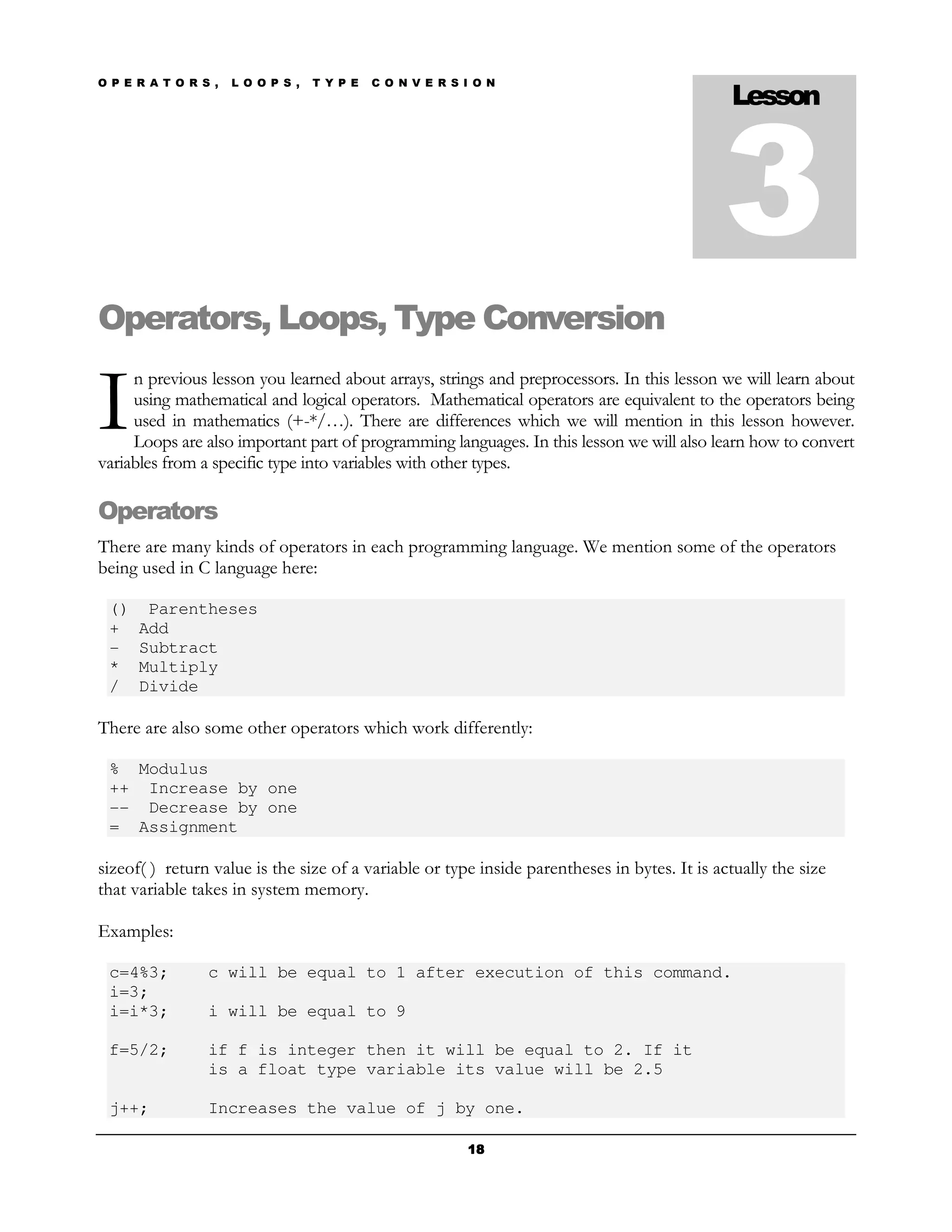 O P E R A T O R S ,   L O O P S ,   T Y P E   C O N V E R S I O N
                                                                                              Lesson



                                                                                             3
Operators, Loops, Type Conversion

I
     n previous lesson you learned about arrays, strings and preprocessors. In this lesson we will learn about
     using mathematical and logical operators. Mathematical operators are equivalent to the operators being
     used in mathematics (+-*/…). There are differences which we will mention in this lesson however.
     Loops are also important part of programming languages. In this lesson we will also learn how to convert
variables from a specific type into variables with other types.

Operators
There are many kinds of operators in each programming language. We mention some of the operators
being used in C language here:

 ()    Parentheses
 +    Add
 -    Subtract
 *    Multiply
 /    Divide

There are also some other operators which work differently:

 % Modulus
 ++ Increase by one
 -- Decrease by one
 = Assignment

sizeof( ) return value is the size of a variable or type inside parentheses in bytes. It is actually the size
that variable takes in system memory.

Examples:

 c=4%3;          c will be equal to 1 after execution of this command.
 i=3;
 i=i*3;          i will be equal to 9

 f=5/2;          if f is integer then it will be equal to 2. If it
                 is a float type variable its value will be 2.5

 j++;            Increases the value of j by one.

                                                            18
 