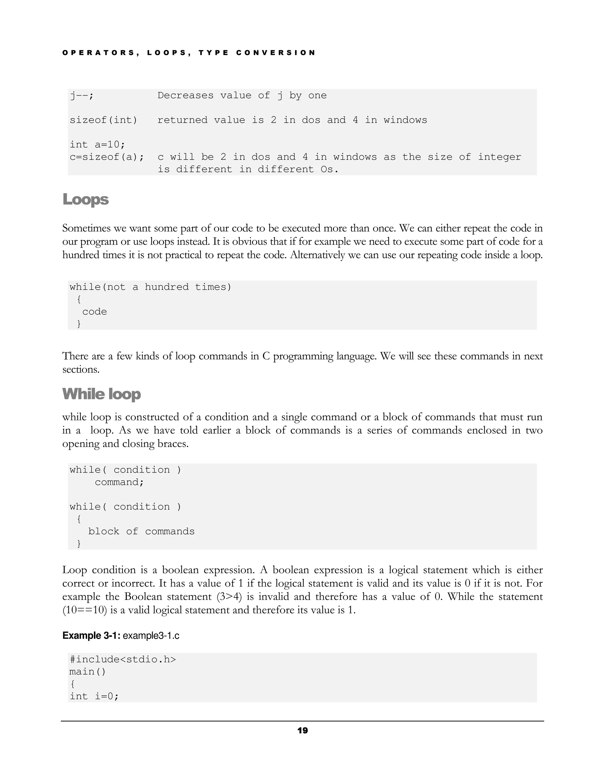 O P E R A T O R S ,   L O O P S ,   T Y P E   C O N V E R S I O N




 j--;                   Decreases value of j by one

 sizeof(int)            returned value is 2 in dos and 4 in windows

 int a=10;
 c=sizeof(a);           c will be 2 in dos and 4 in windows as the size of integer
                        is different in different Os.

Loops
Sometimes we want some part of our code to be executed more than once. We can either repeat the code in
our program or use loops instead. It is obvious that if for example we need to execute some part of code for a
hundred times it is not practical to repeat the code. Alternatively we can use our repeating code inside a loop.

 while(not a hundred times)
  {
   code
  }

There are a few kinds of loop commands in C programming language. We will see these commands in next
sections.

While loop
while loop is constructed of a condition and a single command or a block of commands that must run
in a loop. As we have told earlier a block of commands is a series of commands enclosed in two
opening and closing braces.

 while( condition )
     command;

 while( condition )
  {
    block of commands
  }

Loop condition is a boolean expression. A boolean expression is a logical statement which is either
correct or incorrect. It has a value of 1 if the logical statement is valid and its value is 0 if it is not. For
example the Boolean statement (3>4) is invalid and therefore has a value of 0. While the statement
(10==10) is a valid logical statement and therefore its value is 1.

Example 3-1: example3-1.c

 #include<stdio.h>
 main()
 {
 int i=0;


                                                            19
 