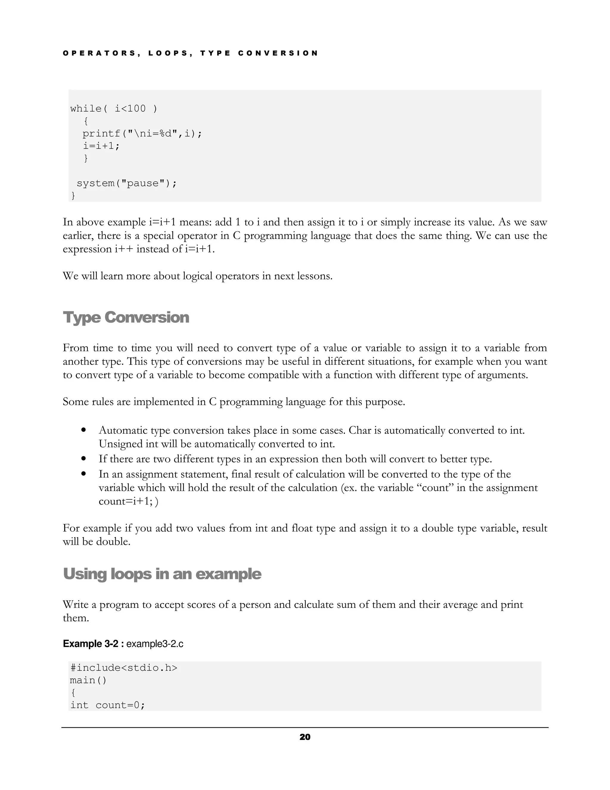 O P E R A T O R S ,   L O O P S ,   T Y P E   C O N V E R S I O N




 while( i<100 )
   {
   printf("ni=%d",i);
   i=i+1;
   }

  system("pause");
 }

In above example i=i+1 means: add 1 to i and then assign it to i or simply increase its value. As we saw
earlier, there is a special operator in C programming language that does the same thing. We can use the
expression i++ instead of i=i+1.

We will learn more about logical operators in next lessons.


Type Conversion
From time to time you will need to convert type of a value or variable to assign it to a variable from
another type. This type of conversions may be useful in different situations, for example when you want
to convert type of a variable to become compatible with a function with different type of arguments.

Some rules are implemented in C programming language for this purpose.

    •   Automatic type conversion takes place in some cases. Char is automatically converted to int.
        Unsigned int will be automatically converted to int.
    •   If there are two different types in an expression then both will convert to better type.
    •   In an assignment statement, final result of calculation will be converted to the type of the
        variable which will hold the result of the calculation (ex. the variable “count” in the assignment
        count=i+1; )

For example if you add two values from int and float type and assign it to a double type variable, result
will be double.

Using loops in an example
Write a program to accept scores of a person and calculate sum of them and their average and print
them.

Example 3-2 : example3-2.c

 #include<stdio.h>
 main()
 {
 int count=0;

                                                            20
 