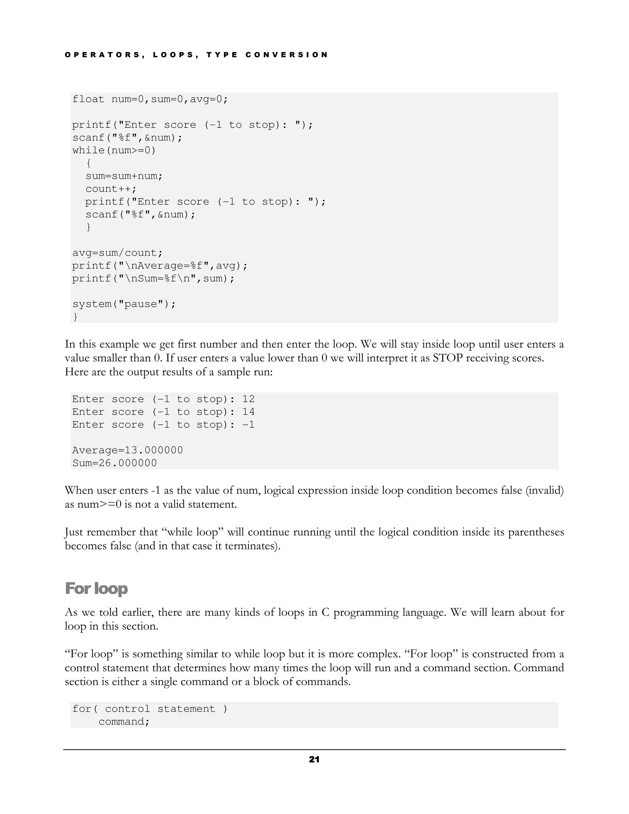 O P E R A T O R S ,   L O O P S ,   T Y P E   C O N V E R S I O N




 float num=0,sum=0,avg=0;

 printf("Enter score (-1 to stop): ");
 scanf("%f",&num);
 while(num>=0)
   {
   sum=sum+num;
   count++;
   printf("Enter score (-1 to stop): ");
   scanf("%f",&num);
   }

 avg=sum/count;
 printf("nAverage=%f",avg);
 printf("nSum=%fn",sum);

 system("pause");
 }

In this example we get first number and then enter the loop. We will stay inside loop until user enters a
value smaller than 0. If user enters a value lower than 0 we will interpret it as STOP receiving scores.
Here are the output results of a sample run:

 Enter score (-1 to stop): 12
 Enter score (-1 to stop): 14
 Enter score (-1 to stop): -1

 Average=13.000000
 Sum=26.000000

When user enters -1 as the value of num, logical expression inside loop condition becomes false (invalid)
as num>=0 is not a valid statement.

Just remember that “while loop” will continue running until the logical condition inside its parentheses
becomes false (and in that case it terminates).


For loop
As we told earlier, there are many kinds of loops in C programming language. We will learn about for
loop in this section.

“For loop” is something similar to while loop but it is more complex. “For loop” is constructed from a
control statement that determines how many times the loop will run and a command section. Command
section is either a single command or a block of commands.

 for( control statement )
     command;


                                                            21
 