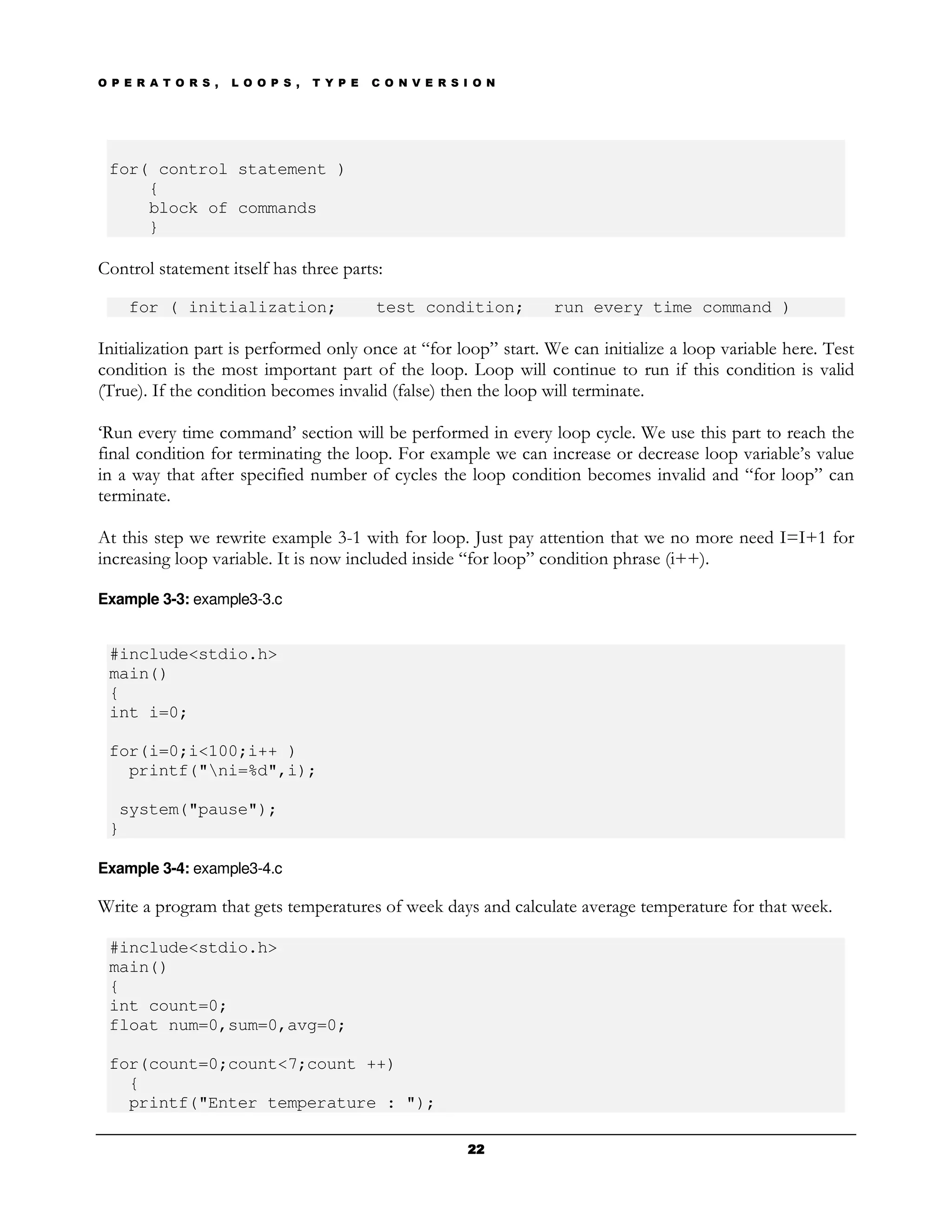 O P E R A T O R S ,   L O O P S ,   T Y P E   C O N V E R S I O N




 for( control statement )
     {
     block of commands
     }

Control statement itself has three parts:

    for ( initialization;                     test condition;       run every time command )

Initialization part is performed only once at “for loop” start. We can initialize a loop variable here. Test
condition is the most important part of the loop. Loop will continue to run if this condition is valid
(True). If the condition becomes invalid (false) then the loop will terminate.

‘Run every time command’ section will be performed in every loop cycle. We use this part to reach the
final condition for terminating the loop. For example we can increase or decrease loop variable’s value
in a way that after specified number of cycles the loop condition becomes invalid and “for loop” can
terminate.

At this step we rewrite example 3-1 with for loop. Just pay attention that we no more need I=I+1 for
increasing loop variable. It is now included inside “for loop” condition phrase (i++).

Example 3-3: example3-3.c


 #include<stdio.h>
 main()
 {
 int i=0;

 for(i=0;i<100;i++ )
   printf("ni=%d",i);

  system("pause");
 }

Example 3-4: example3-4.c

Write a program that gets temperatures of week days and calculate average temperature for that week.

 #include<stdio.h>
 main()
 {
 int count=0;
 float num=0,sum=0,avg=0;

 for(count=0;count<7;count ++)
   {
   printf("Enter temperature : ");

                                                            22
 