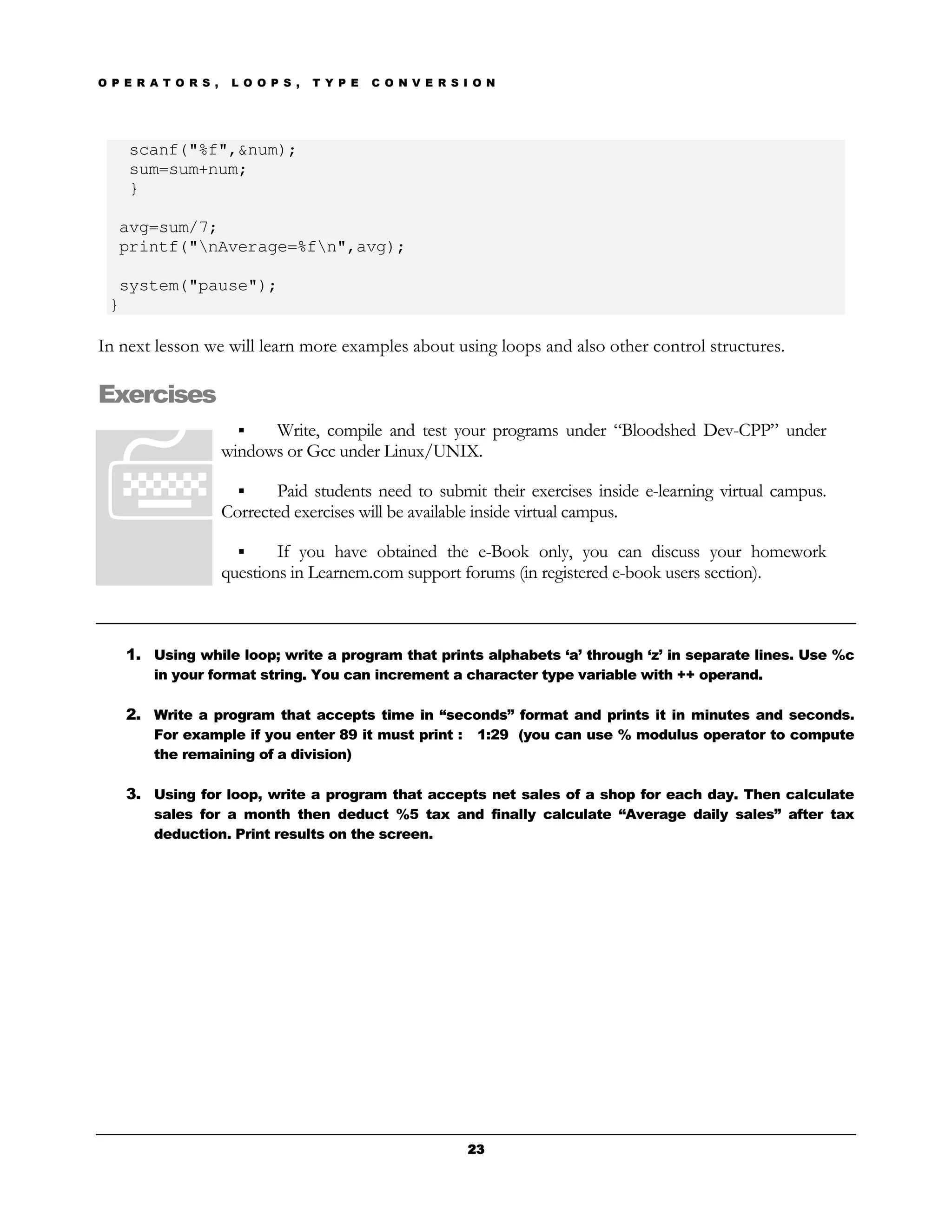 O P E R A T O R S ,    L O O P S ,   T Y P E   C O N V E R S I O N




    scanf("%f",&num);
    sum=sum+num;
    }

   avg=sum/7;
   printf("nAverage=%fn",avg);

  system("pause");
 }

In next lesson we will learn more examples about using loops and also other control structures.

Exercises
                            Write, compile and test your programs under “Bloodshed Dev-CPP” under
                      windows or Gcc under Linux/UNIX.

                             Paid students need to submit their exercises inside e-learning virtual campus.
                      Corrected exercises will be available inside virtual campus.

                              If you have obtained the e-Book only, you can discuss your homework
                      questions in Learnem.com support forums (in registered e-book users section).



    1. Using while loop; write a program that prints alphabets ‘a’ through ‘z’ in separate lines. Use %c
        in your format string. You can increment a character type variable with ++ operand.

    2. Write a program that accepts time in “seconds” format and prints it in minutes and seconds.
        For example if you enter 89 it must print :            1:29 (you can use % modulus operator to compute
        the remaining of a division)

    3. Using for loop, write a program that accepts net sales of a shop for each day. Then calculate
        sales for a month then deduct %5 tax and finally calculate “Average daily sales” after tax
        deduction. Print results on the screen.




                                                             23
 