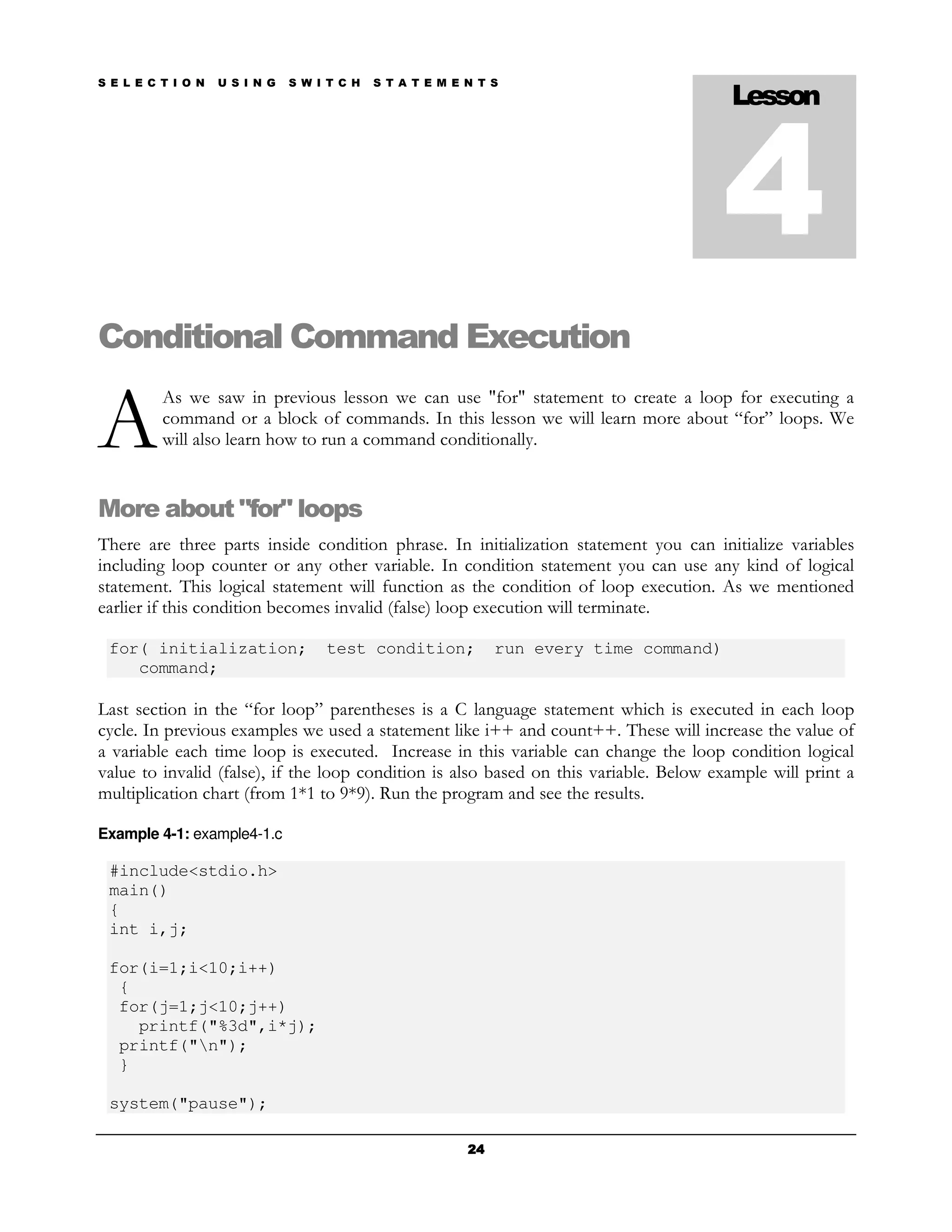 S E L E C T I O N   U S I N G   S W I T C H   S T A T E M E N T S
                                                                                           Lesson



                                                                                           4
Conditional Command Execution

A
          As we saw in previous lesson we can use "for" statement to create a loop for executing a
          command or a block of commands. In this lesson we will learn more about “for” loops. We
          will also learn how to run a command conditionally.


More about "for" loops
There are three parts inside condition phrase. In initialization statement you can initialize variables
including loop counter or any other variable. In condition statement you can use any kind of logical
statement. This logical statement will function as the condition of loop execution. As we mentioned
earlier if this condition becomes invalid (false) loop execution will terminate.

 for( initialization;                test condition;             run every time command)
    command;

Last section in the “for loop” parentheses is a C language statement which is executed in each loop
cycle. In previous examples we used a statement like i++ and count++. These will increase the value of
a variable each time loop is executed. Increase in this variable can change the loop condition logical
value to invalid (false), if the loop condition is also based on this variable. Below example will print a
multiplication chart (from 1*1 to 9*9). Run the program and see the results.

Example 4-1: example4-1.c

 #include<stdio.h>
 main()
 {
 int i,j;

 for(i=1;i<10;i++)
  {
  for(j=1;j<10;j++)
    printf("%3d",i*j);
  printf("n");
  }

 system("pause");

                                                            24
 